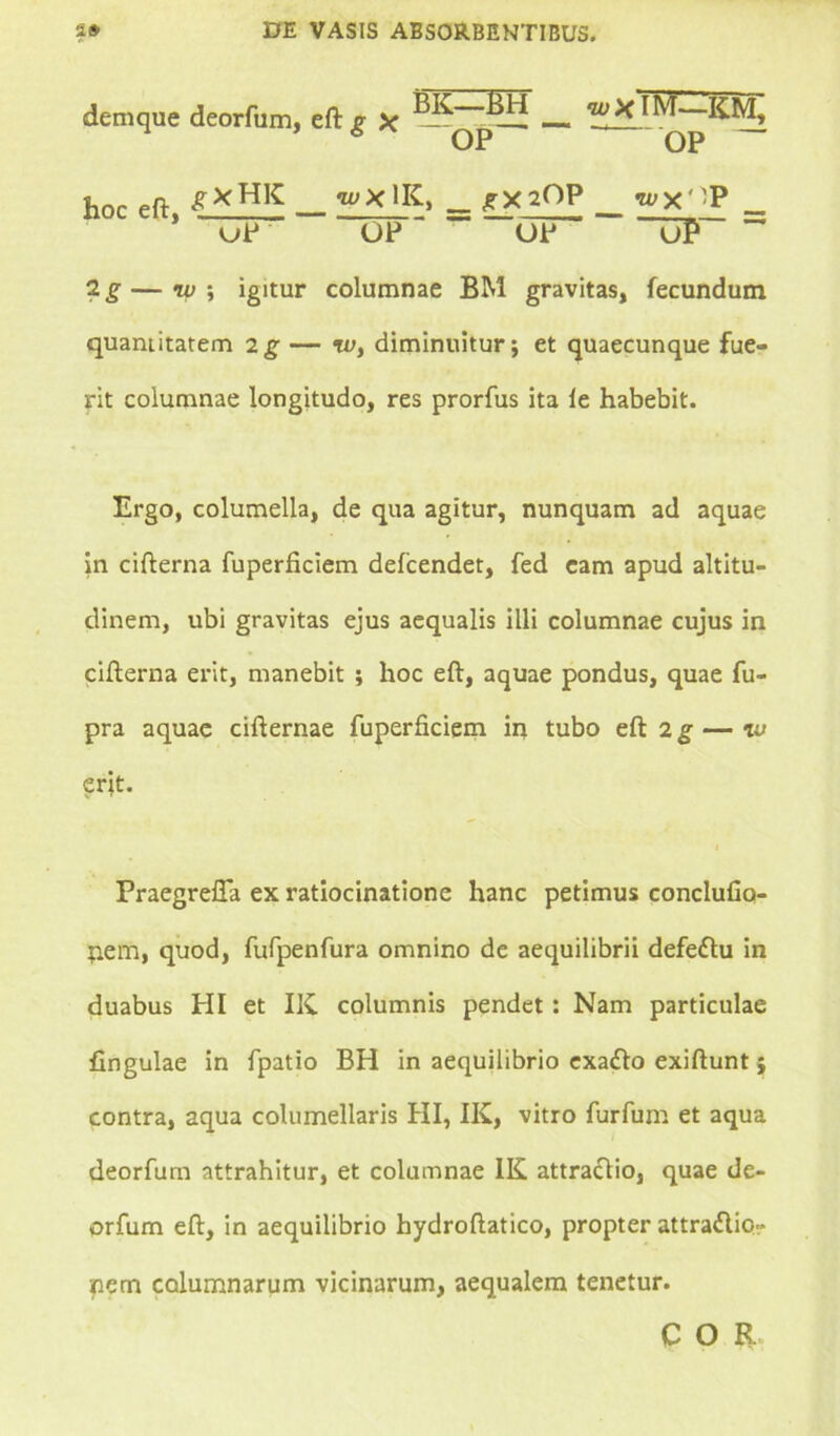 demque deorfum, eft g X KM, 6 OP ~OP ~ w £XHK __ WXIK, _ JX20P __ wx*ip . * uP OP* OP ~UP ~ 2 g — nu \ igitur columnae BM gravitas, fecundum quantitatem 2g — w, diminuitur; et quaecunque fue- rit columnae longitudo, res prorfus ita le habebit. Ergo, columella, de qua agitur, nunquam ad aquae in cifterna fuperficiem defcendet, fed cam apud altitu- dinem, ubi gravitas ejus aequalis ilii columnae cujus in cifterna erit, manebit ; hoc eft, aquae pondus, quae fu- pra aquae cifternae fuperficiem in tubo eft 2g — iu erit. Praegreffa ex ratiocinatione hanc petimus conclufio- tiem, quod, fufpenfura omnino de aequilibrii defeftu in duabus PII et IK columnis pendet: Nam particulae fingulae in fpatio BH in aequilibrio exatfto exiftunt; contra, aqua columellaris PII, IK, vitro furfum et aqua deorfum attrahitur, et columnae IK attraclio, quae de- orfum eft, in aequilibrio hydroftatico, propter attraflio- nem columnarum vicinarum, aequalem tenetur. C O R