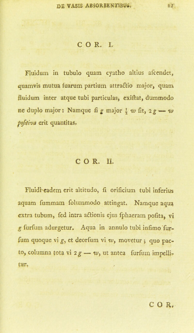 COR. I. Fluidum in tubulo quam cyatho altius afcendet, quamvis mutua luarum partium attradlio major, quam fluidum inter atque tubi particulas, exiftat, dummodo ne duplo major: Namque fi g major 5 w fit, 2g —- w poftiva erit quantitas. COR. II. Fluidbeadem erit altitudo, fi orificium tubi inferius aquam fummam folummodo attingat. Namque aqua extra tubum, fed intra aftionis ejus fphaeram pofita, vi g furfum adurgetur. Aqua in annulo tubi infimo'fur- fum quoque vi g, et deorfum vi <r</, movetur quo pac- to, columna tota vi 2 g — «/, ut antea furfum impelli- tur.