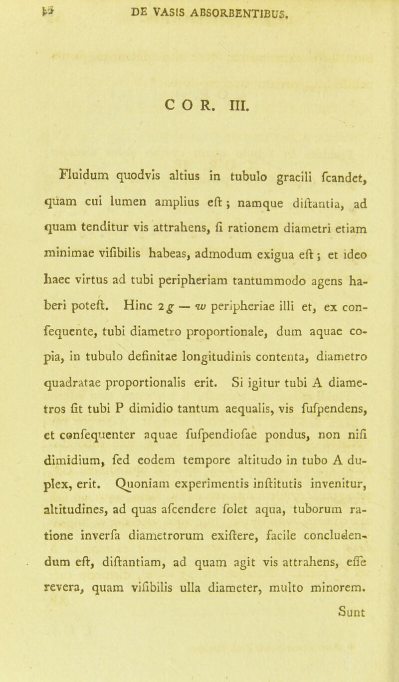 COR. III. Fluidum quodvis altius in tubulo gracili fcandet, quam cui lumen amplius eft ; namque diftantia, ad quam tenditur vis attrahens, fi rationem diametri etiam minimae vifibilis habeas, admodum exigua eft; et ideo haec virtus ad tubi peripheriam tantummodo agens ha- beri poteft. Hinc 2g — w peripheriae illi et, ex con- fequente, tubi diametro proportionale, dum aquae co- pia, in tubulo definitae longitudinis contenta, diametro quadratae proportionalis erit. Si igitur tubi A diame- tros fit tubi P dimidio tantum aequalis, vis fufpendens, et canfequenter aquae fufpendiofae pondus, non nifi dimidium, fed eodem tempore altitudo in tubo A du- plex, erit. Quoniam experimentis inftitutis invenitur, altitudines, ad quas afeendere folet aqua, tuborum ra- tione inverfa diametrorum exiftere, facile concluden- dum eft, diftantiam, ad quam agit vis attrahens, efle revera, quam vifibilis ulla diameter, multo minorem.