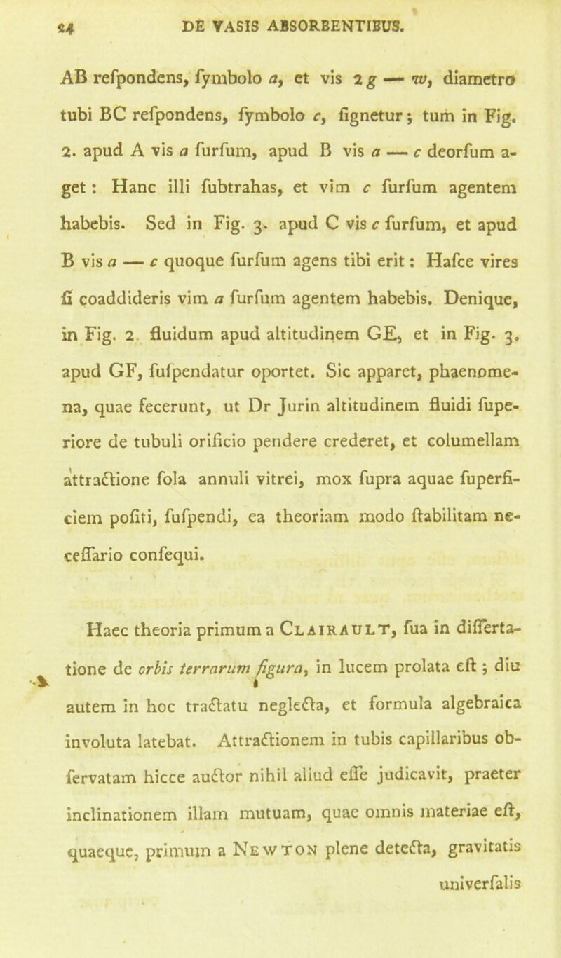 AB refpondens, fymbolo a, et vis 2 g — iv, diametro tubi BC refpondens, fymbolo r, fignetur; tum in Fig. 2. apud A vis a furfum, apud B vis a — c deorfum a- get: Hanc illi fubtrahas, et vim c furfum agentem habebis. Sed in Fig. 3. apud C vis c furfum, et apud B vis a — c quoque furfum agens tibi erit: Hafce vires fi coaddideris vim a furfum agentem habebis. Denique, in Fig. 2 fluidum apud altitudinem GE, et in Fig. 3. apud GF, fulpendatur oportet. Sic apparet, phaenome- na, quae fecerunt, ut Dr Jurin altitudinem fluidi fupe- riore de tubuli orificio pendere crederet, et columellam aittradlione fola annuli vitrei, mox fupra aquae fuperfi- ciem pofiti, fufpendi, ea theoriam modo ftabilitam ne- ceflario confequi. Haec theoria primum a Clairault, fua in diflerta- tione de orbis terrarum figura, in lucem prolata eft ; diu autem in hoc traftatu negkfta, et formula algebraica involuta latebat. Attraftionem in tubis capillaribus ob- fervatam hicce audior nihil aliud efle judicavit, praeter inclinationem illam mutuam, quae omnis materiae eft, quaeque, primum a Newton plene detedfa, gravitatis univerfalis