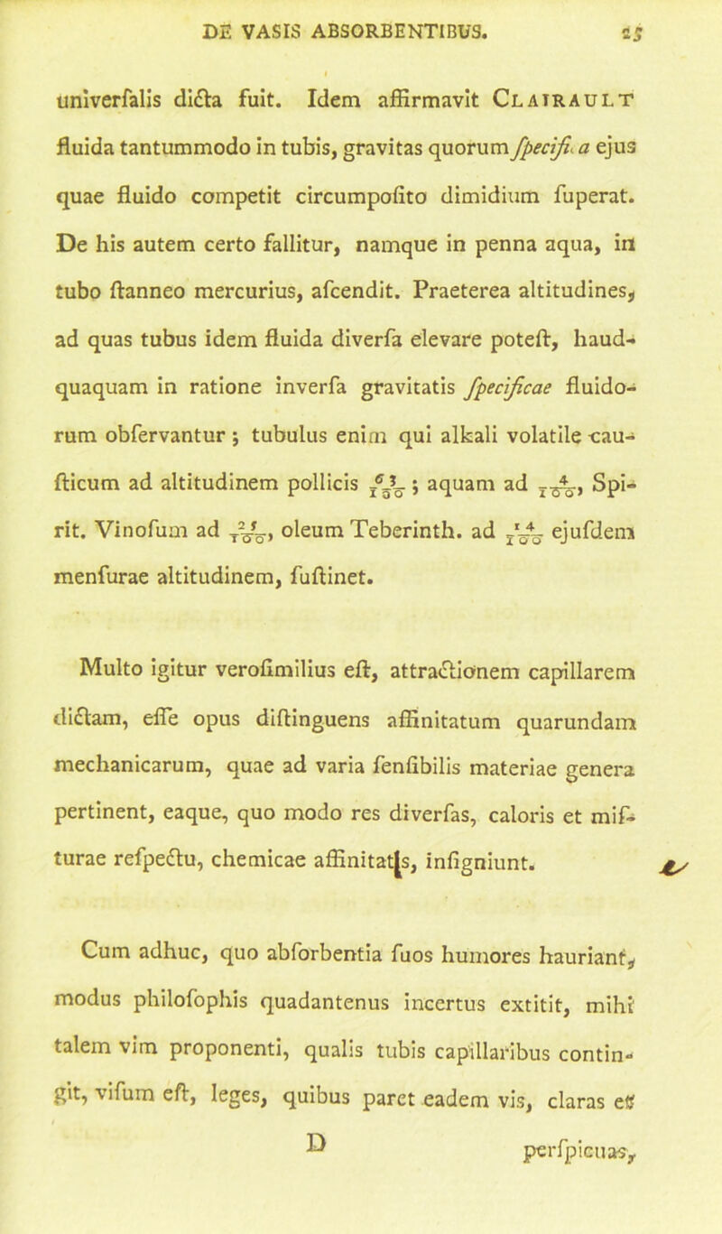 univerfalis di£ta fuit. Idem affirmavit Clatrault fluida tantummodo in tubis, gravitas quorum fpecifi\ a ejus quae fluido competit circumpofito dimidium fuperat. De his autem certo fallitur, namque in penna aqua, in tubo ftanneo mercurius, afcendit. Praeterea altitudines, ad quas tubus idem fluida diverfa elevare poteft, haud- quaquam in ratione inverfa gravitatis fpecijicae fluido- rum obfervantur j tubulus enim qui alfcali volatile -cau- fticum ad altitudinem pollicis ; aquam ad T^., Spi- rit. Vinofum ad oleum Teberinth. ad ejufdeni menfurae altitudinem, fuftinet. Multo igitur verofimilius eft, attra&ionem capillarem di£tam, efle opus diftinguens affinitatum quarundamt mechanicarum, quae ad varia fenfibilis materiae genera pertinent, eaque, quo modo res diverfas, caloris et mif- turae refpeftu, chemicae affinitates, infigniunt. Cum adhuc, quo abforbentia fuos humores hauriant, modus philofophis quadantenus incertus extitit, mihi' talem vim proponenti, qualis tubis capillaribus contin- git, \ifum eft, leges, quibus paret eadem vis, claras et? ^ perfpicuasy