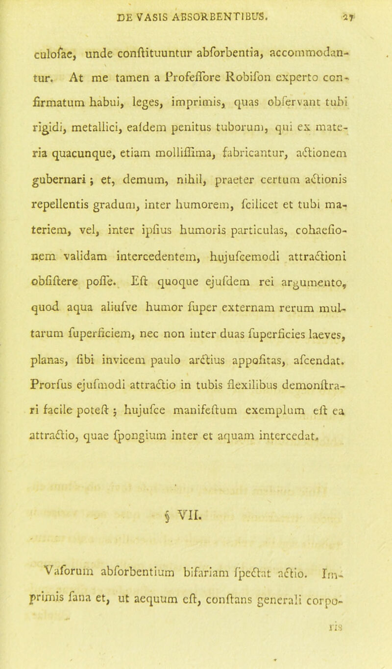 culofae, unde conftituuntur abforbentia, accommodan- tur. At me tamen a ProfeiTore Robifon experto con- firmatum habui, leges, imprimis, quas obfervant tubi rigidi, metallici, ealdem penitus tuborum, qui ex mate- ria quacunque, etiam mollifiima, fabricantur, adlionem gubernari; et, demum, nihil, praeter certum actionis repellentis gradum, inter humorem, fciiicet et tubi ma- teriem, vel, inter ipfius humoris particulas, cohaefio- nem validam intercedentem, hujufcemodi attradlioni obfiftere pofle. Eft quoque ejufdem rei argumento, quod aqua aliufve humor fuper externam rerum mul- tarum fuperficiem, nec non inter duas fuperficies laeves, planas, fibi invicem paulo ardtius appofitas, afcendat. Prorfus ejufmodi attractio in tubis flexilibus demonftra- ri facile poteft $ hujufce manifeftum exemplum eft ea attradlio, quae fpongium inter et aquam intercedat. § VII. Valorum abforbentium bifariam lpedhit nftio. Im- primis fana et, ut aequum eft, conflans generali corpo- ris