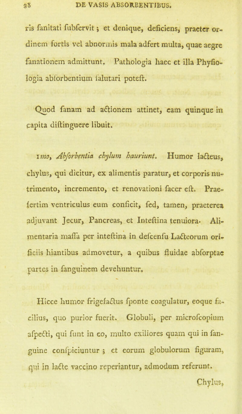 ris fanitati fubfervit; et denique, deficiens, praeter or- dinem fortis vel abnormis mala adfert multa, quae aegre fanationem admittunt. Pathologia haec et illa Phyfio- logia ablorbentium ialutari poteft. Quod fanam ad a&ionem attinet, eam quinque in capita diftinguere libuit. uno> Abforbetitia chylum hauriunt. Humor la£leus, chylus, qui dicitur, ex alimentis paratur, et corporis nu- trimento, incremento, et renovationi facer eft. Prae- iertim ventriculus eum conficit, fed, tamen, praeterea adjuvant Jecur, Pancreas, et Inteftina tenuiora. Ali- mentaria mafia per inteftina in delcenfu Ladleorum ori- ficiis hiantibus admovetur, a quibus fluidae abforptac partes in fanguinem devehuntur. Hicce humor frigefa&us fponte coagulatur, eoque fa- cilius, quo purior fuerit. Globuli, per microfcopium afpefti, qui funt in eo, multo exiliores quam qui in fan- guine confpiciuntur ; et eorum globulorum figuram, qui in la&e vaccino reperiantur, admodum referunt. Chylus,