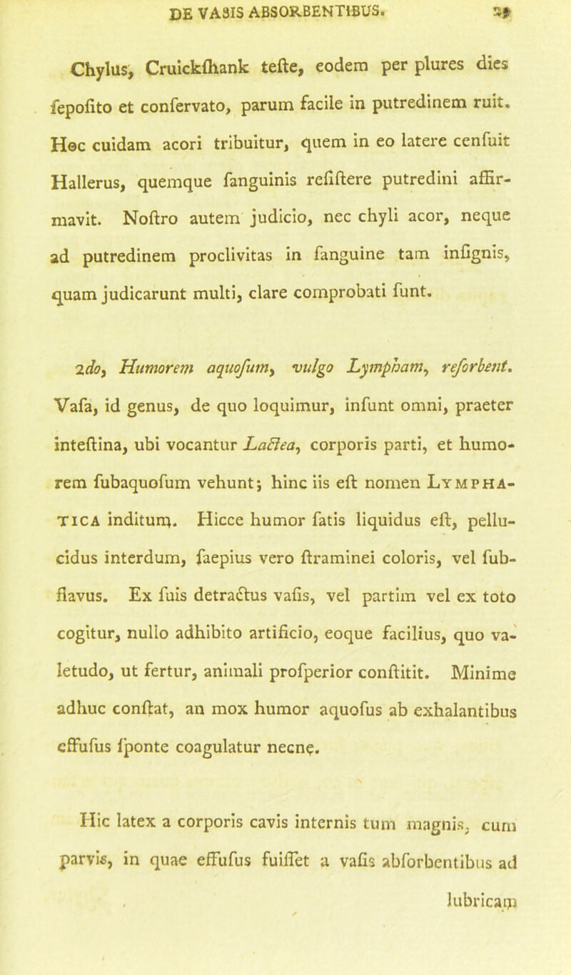 Chylus, Cruickfliank tefte, eodem per plures dies fepofito et confervato, parum facile in putredinem ruit. Hoc cuidam acori tribuitur, quem in eo latere cenfuit Hallerus, quemque fanguinis refiftere putredini affir- mavit. Noftro autem judicio, nec chyli acor, neque ad putredinem proclivitas in fanguine tam infignis, quam judicarunt multi, clare comprobati funt. 2doy Humorem aquofumy vulgo Lympham, reforbetit. Vafa, id genus, de quo loquimur, infunt omni, praeter inteftina, ubi vocantur LaElea, corporis parti, et humo- rem fubaquofum vehunt; hinc iis eft nomen Lympha- tica inditum. Hicce humor fatis liquidus eft, pellu- cidus interdum, faepius vero ftraminei coloris, vel fub- flavus. Ex fuis detradlus vafis, vel partim vel ex toto cogitur, nullo adhibito artificio, eoque facilius, quo va- letudo, ut fertur, animali profperior conftitit. Minime adhuc conftat, an mox humor aquofus ab exhalantibus cffufus lponte coagulatur necne. Hic latex a corporis cavis internis tum magnis, cum parvis, in quae effufus fuifiet a vafis abforbentibus ad lubricam