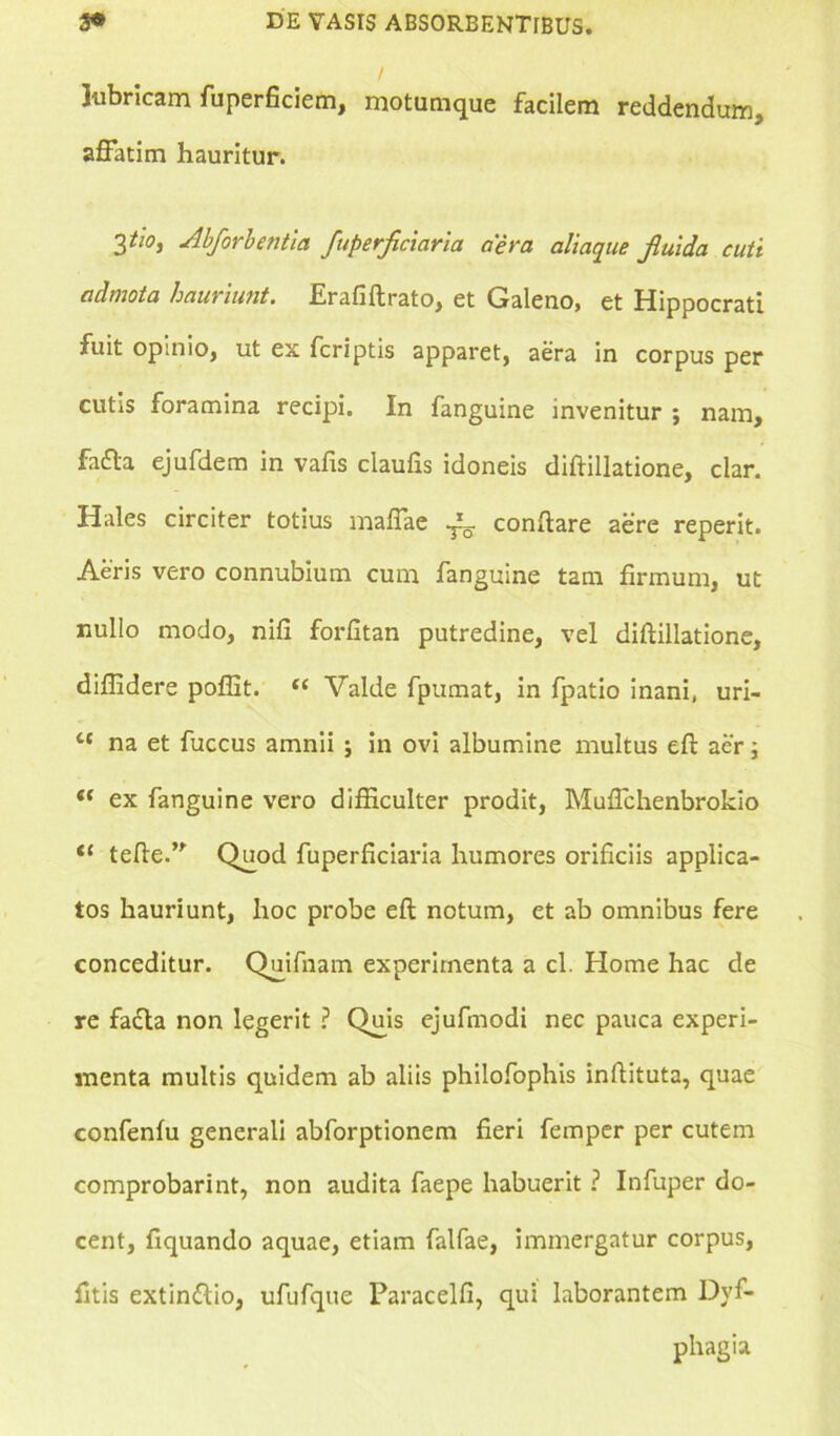 lubricam fuperficiem, motumque facilem reddendum, affatim hauritur. 3 tl0i ‘Abforbentia fuperficiaria aera aliaque fluida cuti admota hauriunt. .Erafiftrato, et Galeno» et Hippocrati fuit opinio, ut ex fcriptis apparet, aera in corpus per cutis foramina recipi. In fanguine invenitur ; nam, fa&a ejufdem in vafis claulis idoneis diftillatione, clar. Hales circiter totius maffae ^ conflare aere reperit. Aeris vero connubium cum fanguine tam firmum, ut nullo modo, nifi forfltan putredine, vel diftillatione, diffidere poffit. “ Valde fpumat, in fpatio inani, uri- tc na et fuccus amnii j in ovi albumine multus eft aer; ex fanguine vero difficulter prodit, Muflchenbrokio <£ tefte.” Quod fuperficiaria humores orificiis applica- tos hauriunt, hoc probe eft notum, et ab omnibus fere conceditur. Quifnam experimenta a cl. Home hac de re fadla non legerit ? Quis ejufmodi nec pauca experi- menta multis quidem ab aliis philofophis infiituta, quae confenfu generali abforptionem fieri femper per cutem comprobarint, non audita faepe habuerit ? Infuper do- cent, fiquando aquae, etiam falfae, immergatur corpus, fitis extin&io, ufufque Paracelfi, qui laborantem Dyf- phagia