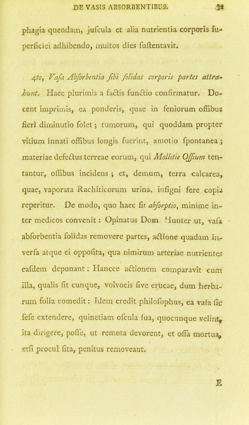 phagia quendam, jufcula et alia nutrientia corporis fu- perficiei adhibendo, multos dies fuftentavit. 4to, Vafa Abforbentia fibi /olidas corporis partes attra- hunt. Haec plurimis a fadlis fundtio confirmatur. Do- cent imprimis, ea ponderis, quae in Teniorum offibus fieri diminutio folet tumorum, qui quoddam propter vitium innati offibus longis fuerint, amotio Tpontanea ; materiae defe&us terreae eorum, qui Mollitie OJJium ten- tantur, offibus incidens ; et, demum, terra calcarea, quae, vaporata Rachiticorum urina, infigni fere copia reperitur. De modo, que haec fir abforptio, minime in- ter medicos convenit: Opinatus Dom. ‘lunter ut, vafa abforbentia folidas removere partes, aflione quadam in- verfa atque ei oppofita, qua nimirum arteriae nutrientes eafdem deponant: Hancce attionem comparavit cum illa, qualis fit cunque, volvocis five erucae, dum herba- rum folia comedit: Idem credit philofophus, ea vala fie fefe extendere, quinetiam ofcula fua, quocunque velint, .ita dirigere, pofle, ut remota devorent, et offia mortua, etfi procul fita, penitus removeant. E