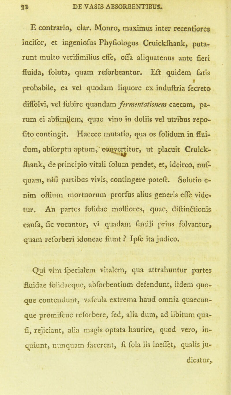 E contrario, clar. Monro, maximus inter recentiore3 incifor, et ingeniofus Phyfiologus Cruickfhank, puta- runt multo verilimilius effe, offa aliquatenus ante fieri fluida, foluta, quam reforbeantur. Eft quidem fatis • probabile, ea vel quodam liquore ex induftria fecreto diflolvi, vel fubire quandam fermentationem caecam, pa- rum ei abfimijem, quae vino in doliis vel utribus repo- fito contingit. Haecce mutatio, qua os folidum in flui- dum, abforptu aptum, e«Qyertitur, ut placuit Cruick- ftiank, de principio vitali folum pendet, et, idcirco, nuf- quam, nifi partibus vivis, contingere poteft. Solutio e- nim oflium mortuorum prorfus alius generis effe vide- tur. An partes folidae molliores, quae, diftin£tionis caufa, fic vocantur, vi quadam fimili prius folvantur, quam reforberi idoneae fiunt ? Ipfe ita judico. Qui vim fpecialem vitalem, qua attrahuntur partes fluidae folidaeque, abforbentium defendunt, iidem quo- que contendunt, vafcula extrema haud omnia quaecun- que promifcue reforbere, fed, alia dum, ad libitum qua- fi, rejiciant, alia magis optata haurire, quod vero, in- quiunt, nunquam facerent, fi fola iis ineffet, qualis ju- dicatur*