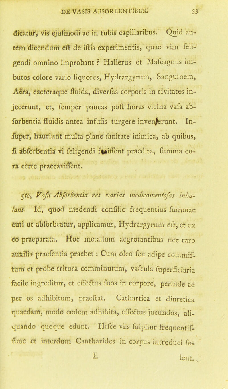 dicatur, vis ejufmodi ac in tubis capillaribus. Quid au- tem dicendum eft de iftis experimentis, quae vim {eli- gendi omnino improbant ? Hallerus et Mafcagnus im- butos colore vario liquores, Hydrargyrum, Sanguinem, Aera, caeteraque fluida, diverfas corporis in civitates in- jecerunt, et, femper paucas poft horas vicina vafa ab- iorbentia fluidis antea infufis turgere invenjerunt. In- iupef, hauriunt multa plane fanitate inimica, ab quibus, 11 abforbentia vi feligendi fwiftent praedita, fumma cu- f ’ ■ ra cdrte praecaviflent. $to, Vafa Abforbentia res varias incdicamentofas inha- lant. Id, quod medendi conlllio frequentius fummae cuti ut abforbeatur, applicamus, Hydrargyrum eft, et ex eo praeparata. Hoc metallum aegrotantibus nec raro auxilia praefentia praebet: Cum oleo feu adipe commif- tum et probe tritura comminutum, vafcula fuperfleiaria facile ingreditur, et efFeftus fuos in corpore, perinde ac per os adhibitum, praeftat. Cathartica et diuretica quaedam, modo eodem adhibita, efte&us jucundos, ali- quando quoque edunt. Hifce viis fulphur frequentif- flme et interdum Cantharides in cornus introduci fo-