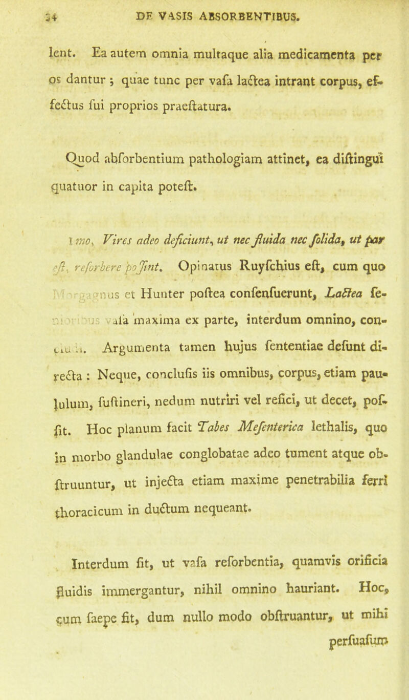 lent. Ea autem omnia multaque alia medicamenta per os dantur ; quae tunc per vafa la&ea intrant corpus, ef- fectus fui proprios praeftatura. Ouod abforbentium pathologiam attinet, ea diftingui quatuor in capita poteft. I mo> Vires adeo deficiunt, ut nec fiuida nec jolida, ut par 'fl, reforbtre 'pojmt. Opinatus Ruyfchius eft, cum quo mus et Hunter poftea confenfuerunt, Lafiea fe- ; ala maxima ex parte, interdum omnino, con- uu u. Argumenta tamen hujus fententiae defunt di- re£ta : Neque, conclufis iis omnibus, corpus, etiam pau- lulum, fuftineri, nedum nutriri vel refici, ut decet, pof- fit. Hoc planum facit Tabes Mefenterica lethalis, quo in morbo glandulae conglobatae adeo tument atque ob- flruuntur, ut injeCta etiam maxime penetrabilia ferri thoracicum in ductum nequeant. Interdum fit, ut vafa reforbentia, quamvis orificia fluidis immergantur, nihil omnino hauriant. Hoc, cum faepe fit, dum nullo modo obftruantur, ut mihi perfuafum