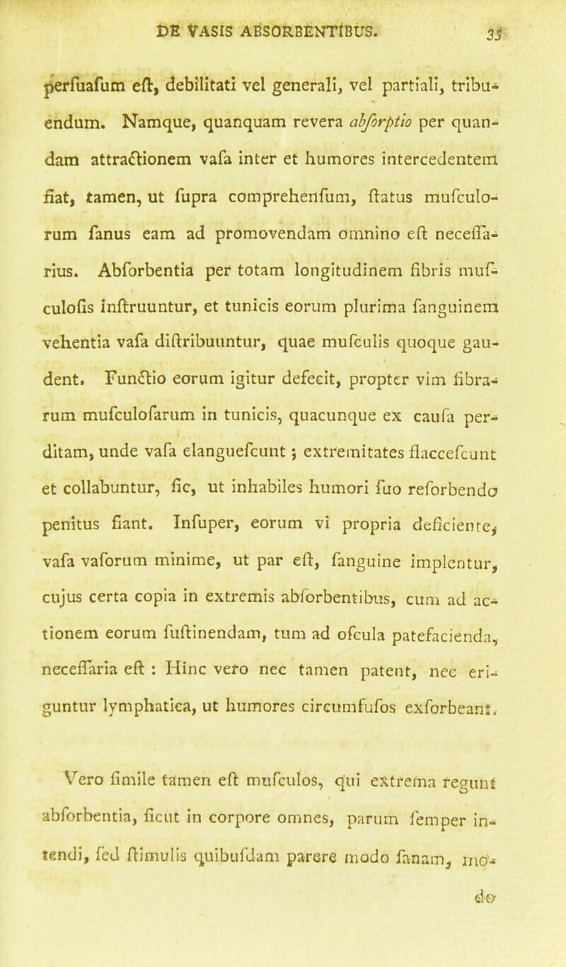3S perfuafum efl, debilitati vel generali, vel partiali, tribu* endum. Namque, quanquam revera abforptio per quan- dam attra&ionem vafa inter et humores intercedentem fiat, tamen, ut fupra comprehenfum, flatus mufculo- rum fanus eam ad promovendam omnino efl necefla- rius. Abforbentia per totam longitudinem fibris muf* culofis inflruuntur, et tunicis eorum plurima fanguinem vehentia vafa diflribuuntur, quae mufculis quoque gau- dent. Functio eorum igitur defecit, propter vim fibra* rum mufculofarum in tunicis, quacunque ex caufa per* ditam, unde vafa elanguefcunt; extremitates flaccefcunt et collabuntur, iic, ut inhabiles humori fuo reforbenda penitus fiant. Infuper, eorum vi propria deficiente, vafa vaforum minime, ut par efl, fanguine implentur, cujus certa copia in extremis abforbentibus, cum ad ac- tionem eorum fuflinendam, tum ad ofcula patefacienda, neceffaria efl : Hinc vero nec tamen patent, nec eri* guntur lymphatica, ut humores cireumfufos exforbeant. Vero firnile tamen efl mufculos, qui extrema regunt abforbentia, ficut in corpore omnes, parum femper in- tendi, fed flimulis quibufdam parere modo fanam, mo*