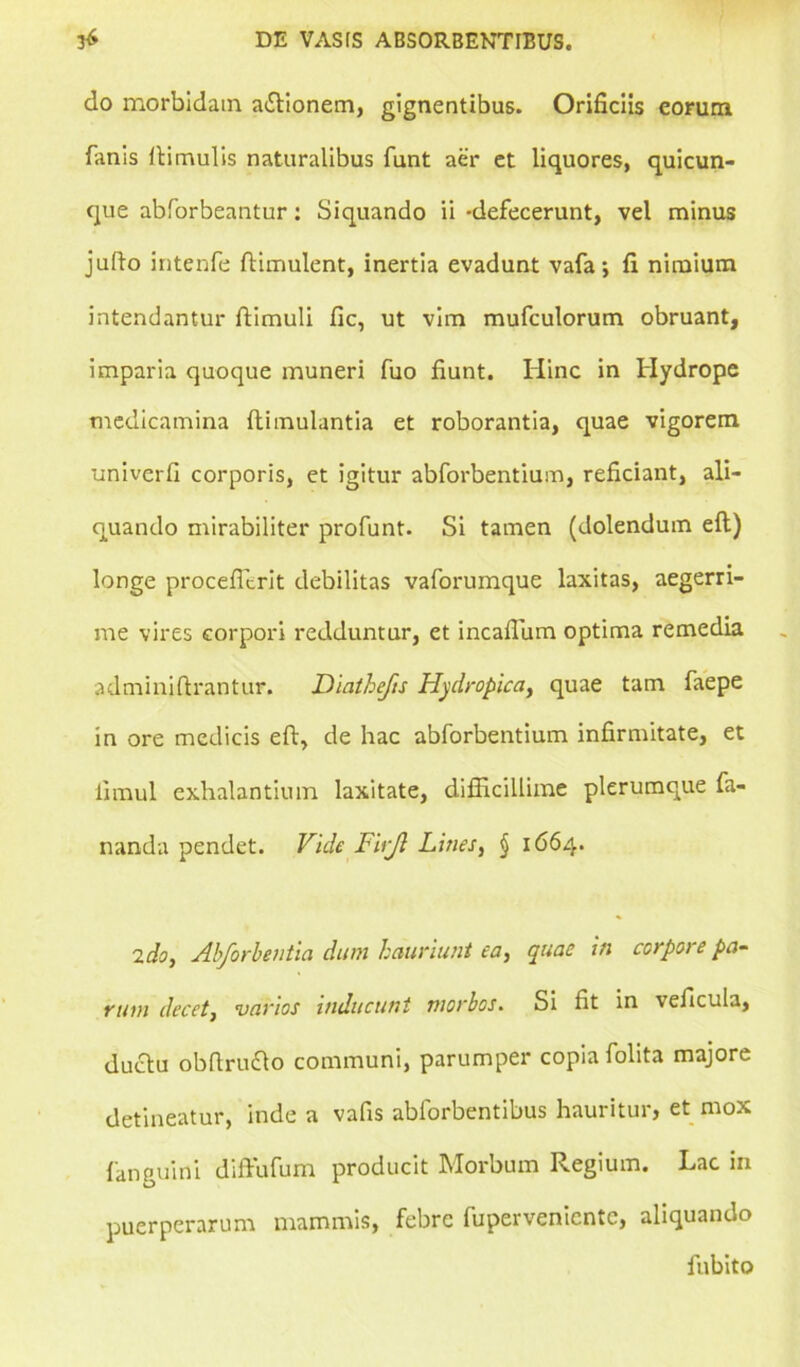 do morbidam aftionem, gignentibus. Orificiis eorum fanis Hirnulis naturalibus funt aer et liquores, quicun- que abforbeantur: Siquando ii -defecerunt, vel minus julio intenfe ftimulent, inertia evadunt vafa; fi nimium intendantur ftimuli fic, ut vim mufculorum obruant, imparia quoque muneri fuo fiunt. Hinc in Hydrope medicamina ftimulantia et roborantia, quae vigorem univerfi corporis, et igitur abforbentium, reficiant, ali- quando mirabiliter profunt. Si tamen (dolendum efl) longe proceffirit debilitas vaforumque laxitas, aegerri- me vires corpori redduntur, et incalfiam optima remedia adminiftrantur. Diathefis Hydropica, quae tam faepe in ore medicis eft, de hac abforbentium infirmitate, et limul exhalantium laxitate, difficillime plerumque fa- nanda pendet. Vide FUJI Lines, § 1664. 2 do, Abforbentia dum hauriunt ea, quae in corpore pa- rum decet, varios inducunt morbos. Si fit in veficula, duclu obftruflo communi, parumper copia folita majore detineatur, inde a vafis ablorbentibus hauritur, et mox fanguini diffufum producit Morbum Regium. Lac in puerperarum mammis, febre fuperveniente, aliquando fubito