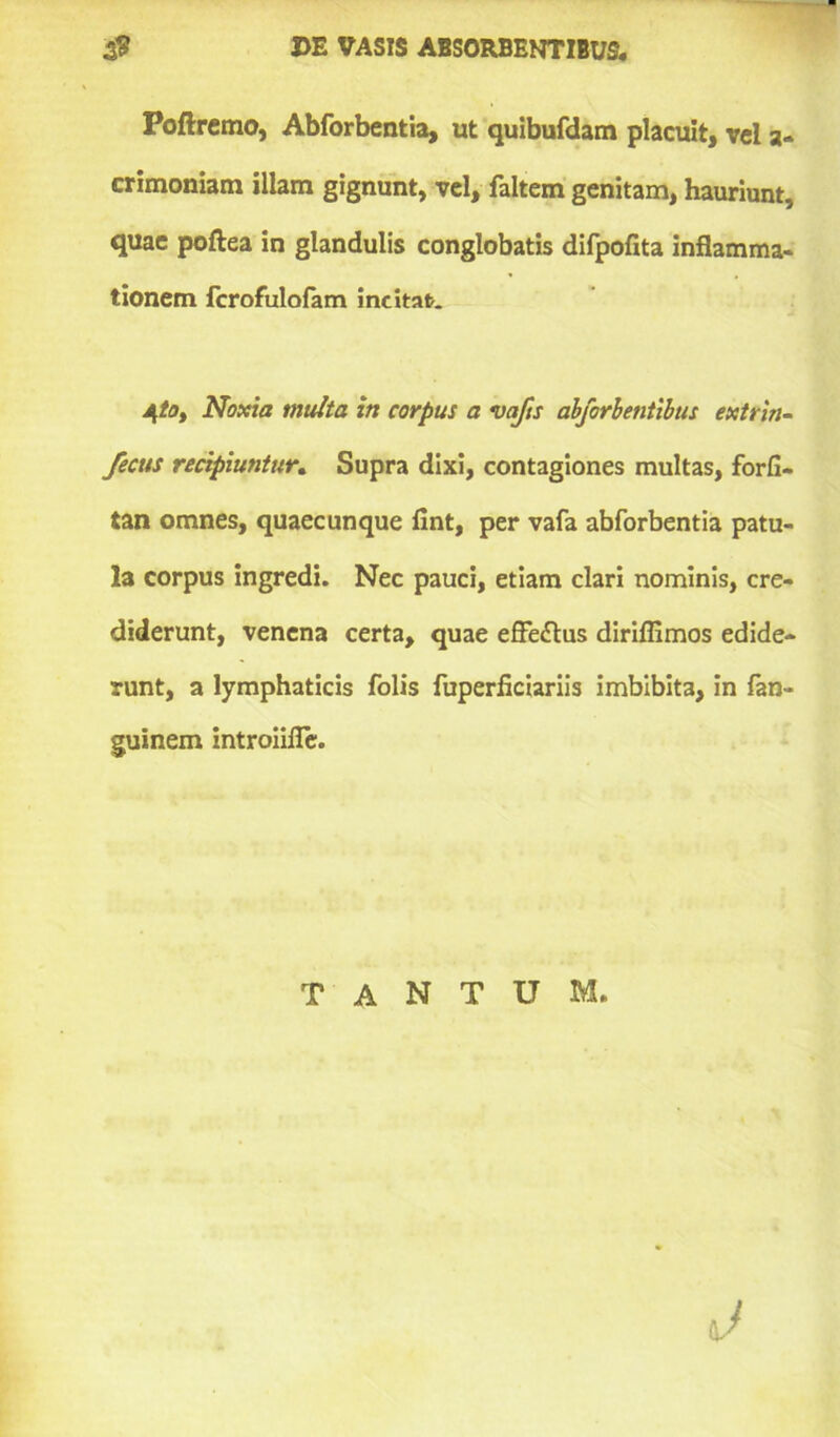 Poftremo, Abforbentia, ut quibufdam placuit, vel a- crimoniam illam gignunt, vel, faltem genitam, hauriunt, quae poftea in glandulis conglobatis difpofita inflamma- tionem fcrofulofam incitat. AftOy Noxia multa in corpus a vajis abforbentibus extrin- fecus recipiuntur. Supra dixi, contagiones multas, forfi- tan omnes, quaecunque fint, per vafa abforbentia patu- la corpus ingredi. Nec pauci, etiam clari nominis, cre- diderunt, venena certa, quae effectus diriflimos edide- runt, a lymphaticis folis fuperficiariis imbibita, in fan- guinem introiifle. TANTUM.