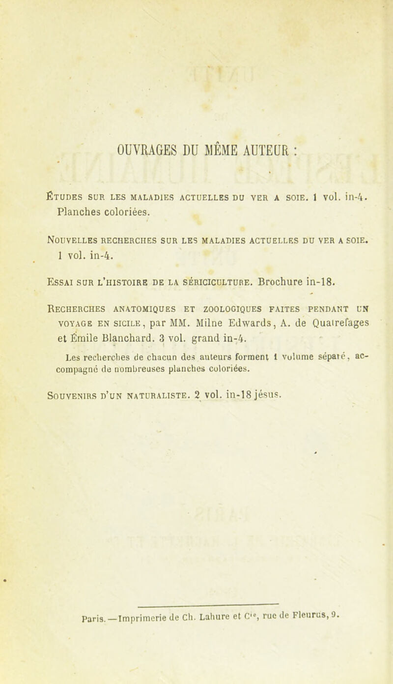 OUVRAGES DU MÊME AUTEUR : ÉTUDES SUR LES MALADIES ACTUELLES DU VER A SOIE. 1 Vol. ill-4. Planches coloriées. Nouvelles recherches sur les maladies actuelles du ver a soie. 1 vol. in-4. Essai sur l’histoire de la sériciculture. Brochure in-18. Recherches anatomiques et zoologiques faites pendant un voyage en Sicile, par MM. Milne Edwards, A. de Quairefages et Émile Blanchard. 3 vol. grand in-4. Les recherches de chacun des auteurs forment 1 volume séparé, ac- compagné de nombreuses planches coloriées. Souvenirs d’un naturaliste. 2 vol. in-18 jésus. Paris. —Imprimerie de Ch. Lahure et C'*, rue de Fleurus, 9.