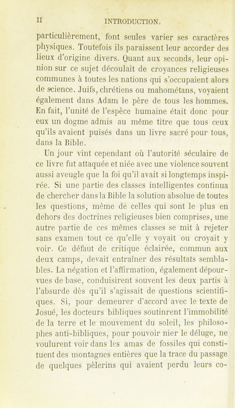 particulièrement, font seules varier ses caractères physiques. Toutefois ils paraissent leur accorder des lieux d’origine divers. Quant aux seconds, leur opi- nion sur ce sujet découlait de croyances religieuses communes à toutes les nations qui s’occupaient alors de science. Juifs, chrétiens ou mahométans, voyaient également dans Adam le père de tous les hommes. En fait, l’unité de l’espèce humaine était donc pour eux un dogme admis au même titre que tous ceux qu’ils avaient puisés dans un livre sacré pour tous, dans la Bible. Un jour vint cependant où l’autorité séculaire de ce livre fut attaquée et niée avec une violence souvent aussi aveugle que la foi qu’il avait si longtemps inspi- rée. Si une partie des classes intelligentes continua de chercher dans la Bible la solution absolue de toutes les questions, même dé celles qui sont le plus en dehors des doctrines religieuses bien comprises, une autre partie de ces mêmes classes se mit à rejeter sans examen tout ce qu’elle y voyait ou croyait y voir. Ce défaut de critique éclairée, commun aux deux camps, devait entraîner des résultats sembla- bles. La négation et l’affirmation, également dépour- vues de base, conduisirent souvent les deux partis à l’absurde dès qu’il s’agissait de questions scientifi- ques. Si, pour demeurer d’accord avec le texte de Josué, les docteurs bibliques soutinrent l’immobilité de la terre et le mouvement du soleil, les philoso- phes anti-bibliques, pour pouvoir nier le déluge, ne voulurent voir dans les amas de fossiles qui consti- tuent des montagnes entières que la trace du passage de quelques pèlerins qui avaient perdu leurs co-