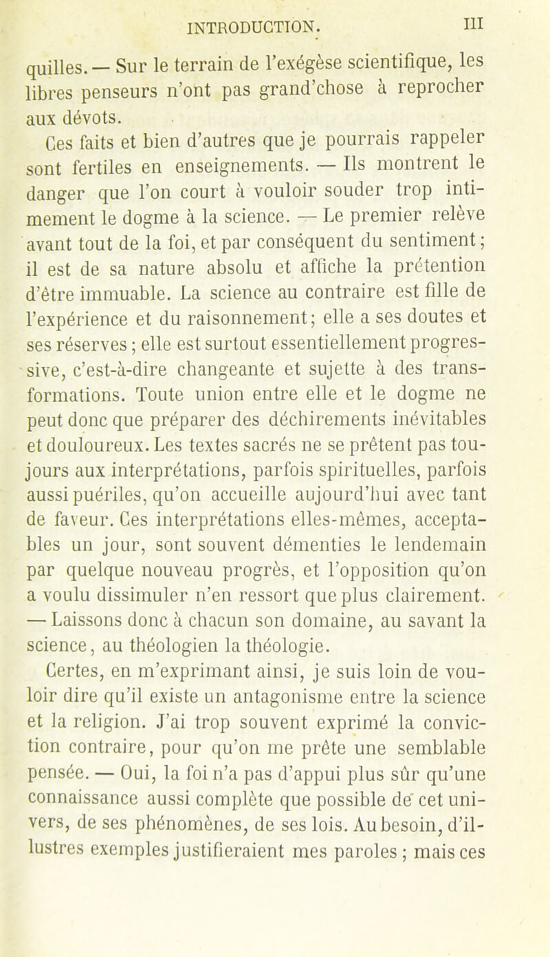 quilles. — Sur le terrain de l’exégèse scientifique, les libres penseurs n’ont pas grand’chose à reprocher aux dévots. Ces faits et bien d’autres que je pourrais rappeler sont fertiles en enseignements. — Ils montrent le danger que l’on court à vouloir souder trop inti- mement le dogme à la science. — Le premier relève avant tout de la foi, et par conséquent du sentiment ; il est de sa nature absolu et affiche la prétention d’être immuable. La science au contraire est fille de l’expérience et du raisonnement ; elle a ses doutes et ses réserves ; elle est surtout essentiellement progres- sive, c’est-à-dire changeante et sujette à des trans- formations. Toute union entre elle et le dogme ne peut donc que préparer des déchirements inévitables et douloureux. Les textes sacrés ne se prêtent pas tou- jours aux interprétations, parfois spirituelles, parfois aussi puériles, qu’on accueille aujourd’hui avec tant de faveur. Ces interprétations elles-mêmes, accepta- bles un jour, sont souvent démenties le lendemain par quelque nouveau progrès, et l’opposition qu’on a voulu dissimuler n’en ressort que plus clairement. — Laissons donc à chacun son domaine, au savant la science, au théologien la théologie. Certes, en m’exprimant ainsi, je suis loin de vou- loir dire qu’il existe un antagonisme entre la science et la religion. J’ai trop souvent exprimé la convic- tion contraire, pour qu’on me prête une semblable pensée. — Oui, la foi n’a pas d’appui plus sûr qu’une connaissance aussi complète que possible de cet uni- vers, de ses phénomènes, de ses lois. Au besoin, d’il- lustres exemples justifieraient mes paroles; mais ces
