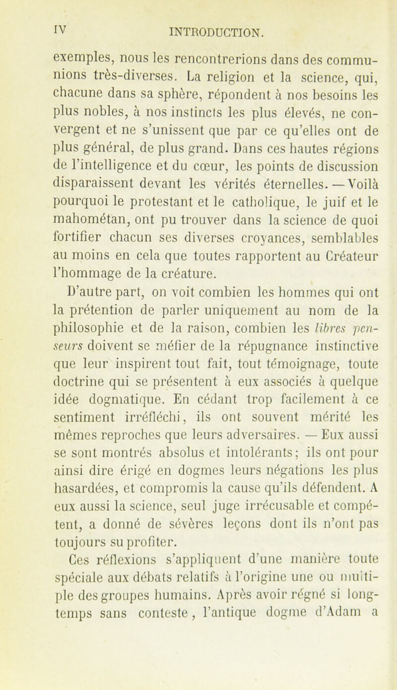 exemples, nous les rencontrerions dans des commu- nions très-diverses. La religion et la science, qui, chacune dans sa sphère, répondent à nos besoins les plus nobles, à nos instincts les plus élevés, ne con- vergent et ne s’unissent que par ce qu’elles ont de plus général, de plus grand. Dans ces hautes régions de l’intelligence et du cœur, les points de discussion disparaissent devant les vérités éternelles.—Voilà pourquoi le protestant et le catholique, le juif et le mahométan, ont pu trouver dans la science de quoi fortifier chacun ses diverses croyances, semblables au moins en cela que toutes rapportent au Créateur l’hommage de la créature. D’autre part, on voit combien les hommes qui ont la prétention de parler uniquement au nom de la philosophie et de la raison, combien les libres pen- seurs doivent se méfier de la répugnance instinctive que leur inspirent tout fait, tout témoignage, toute doctrine qui se présentent à eux associés à quelque idée dogmatique. En cédant trop facilement à ce sentiment irréfléchi, ils ont souvent mérité les mêmes reproches que leurs adversaires. — Eux aussi se sont montrés absolus et intolérants; ils ont pour ainsi dire érigé en dogmes leurs négations les plus hasardées, et compromis la cause qu’ils défendent. A eux aussi la science, seul juge irrécusable et compé- tent, a donné de sévères leçons dont ils n’ont pas toujours su profiter. Ces réflexions s’appliquent d’une manière toute spéciale aux débats relatifs à l’origine une ou multi- ple des groupes humains. Après avoir régné si long- temps sans conteste, l’antique dogme d’Adam a