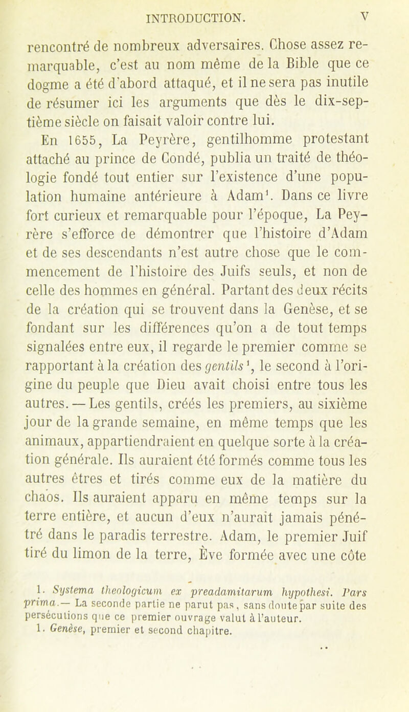 rencontré de nombreux adversaires. Chose assez re- marquable, c’est au nom même de la Bible que ce dogme a été d'abord attaqué, et il ne sera pas inutile de résumer ici les arguments que dès le dix-sep- tième siècle on faisait valoir contre lui. En 1655, La Peyrère, gentilhomme protestant attaché au prince de Coudé, publia un traité de théo- logie fondé tout entier sur l’existence d’une popu- lation humaine antérieure à Adam1. Dans ce livre fort curieux et remarquable pour l’époque, La Pey- rère s'efforce de démontrer que l’histoire d’Adam et de ses descendants n’est autre chose que le com- mencement de l’histoire des Juifs seuls, et non de celle des hommes en général. Partant des deux récits de la création qui se trouvent dans la Genèse, et se fondant sur les différences qu’on a de tout temps signalées entre eux, il regarde le premier comme se rapportant à la création des gentils *, le second à l’ori- gine du peuple que Dieu avait choisi entre tous les autres. —Les gentils, créés les premiers, au sixième jour de la grande semaine, en même temps que les animaux, appartiendraient en quelque sorte à la créa- tion générale. Ils auraient été formés comme tous les autres êtres et tirés comme eux de la matière du chaos. Ils auraient apparu en même temps sur la terre entière, et aucun d’eux n’aurait jamais péné- tré dans le paradis terrestre. Adam, le premier Juif tiré du limon de la terre, Ève formée avec une côte 1. Systema tlienlogicum ex preadamilarum hypothesi. Pars prima.— La seconde partie ne parut pas, sans doute par suite des persécutions que ce premier ouvrage valut à l’auteur. 1. Genèse, premier et second chapitre.