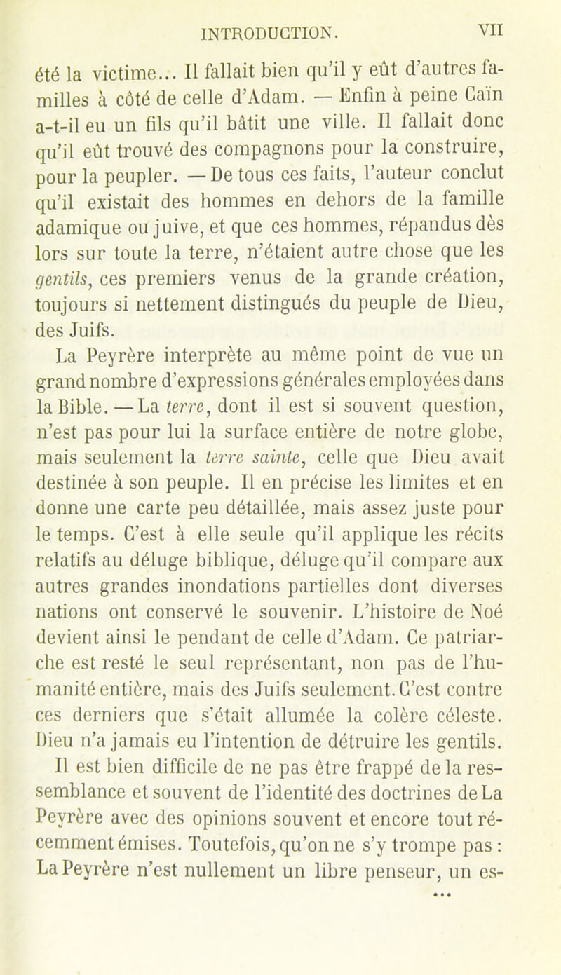 été la victime... Il fallait bien qu’il y eût d’autres fa- milles à côté de celle d’Adam. — Enfin à peine Gain a-t-il eu un fils qu’il bâtit une ville. Il fallait donc qu’il eût trouvé des compagnons pour la construire, pour la peupler. — De tous ces faits, l’auteur conclut qu’il existait des hommes en dehors de la famille adamique ou juive, et que ces hommes, répandus dès lors sur toute la terre, n’étaient autre chose que les gentils, ces premiers venus de la grande création, toujours si nettement distingués du peuple de Dieu, des Juifs. La Peyrère interprète au même point de vue un grand nombre d’expressions générales employées dans la Bible.—La terre, dont il est si souvent question, n’est pas pour lui la surface entière de notre globe, mais seulement la terre sainte, celle que Dieu avait destinée à son peuple. Il en précise les limites et en donne une carte peu détaillée, mais assez juste pour le temps. C’est à elle seule qu’il applique les récits relatifs au déluge biblique, déluge qu’il compare aux autres grandes inondations partielles dont diverses nations ont conservé le souvenir. L’histoire de Noé devient ainsi le pendant de celle d’Adam. Ce patriar- che est resté le seul représentant, non pas de l’hu- manité entière, mais des Juifs seulement. C’est contre ces derniers que s’était allumée la colère céleste. Dieu n’a jamais eu l’intention de détruire les gentils. Il est bien difficile de ne pas être frappé de la res- semblance et souvent de l’identité des doctrines de La Peyrère avec des opinions souvent et encore tout ré- cemment émises. Toutefois, qu’on ne s’y trompe pas : La Peyrère n’est nullement un libre penseur, un es-