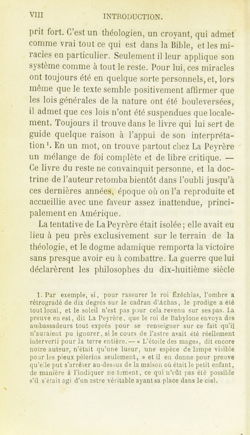 prit fort. C’est un théologien, un croyant, qui admet comme vrai tout ce qui est dans la Bible, et les mi- racles en particulier. Seulement il leur applique son système comme à tout le reste. Pour lui, ces miracles ont toujours été en quelque sorte personnels, et, lors môme que le texte semble positivement affirmer que les lois générales de la nature ont été bouleversées, il admet que ces lois n’ont été suspendues que locale- ment. Toujours il trouve dans le livre qui lui sert de guide quelque raison à l’appui de son interpréta- tion b En un mot, on trouve partout chez La Peyrère un mélange de foi complète et de libre critique. — Ce livre du reste ne convainquit personne, et la doc- trine de l’auteur retomba bientôt dans l’oubli jusqu’à ces dernières années, époque où on l’a reproduite et accueillie avec une faveur assez inattendue, princi- palement en Amérique. La tentative de La Peyrère était isolée; elle avait eu lieu à peu près exclusivement sur le terrain de la théologie, et le dogme adamique remporta la victoire sans presque avoir eu à combattre. La guerre que lui déclarèrent les philosophes du dix-huitième siècle 1. Par exemple, si, pour rassurer le roi Ézéchias, l’ombre a rétrogradé de dix degrés sur le cadran d’Achas, le prodige a été tout local, et le soleil n’est pas pour cela revenu sur ses pas. La preuve en est, dit La Peyrère. que le roi de Babylone envoya des ambassadeurs tout exprès pour se renseigner sur ce fait qu’il n’auraient pu ignorer, si le cours de l’astre avait été réellement interverti pour la terre entière. — « L’étoile des mages, dit encore notre auteur, n’était qu’une lueur, une espèce de lampe visible pour les pieux pèlerins seulement, » et il en donne pour preuve qu’elle put s’arrêter au-dessus de la maison où était le petit enfant, de manière à l'indiquer ne.ternent, ce qui n’eût pas été possible s’il s'était agi d’un astre véritable ayant sa place dans le ciel.