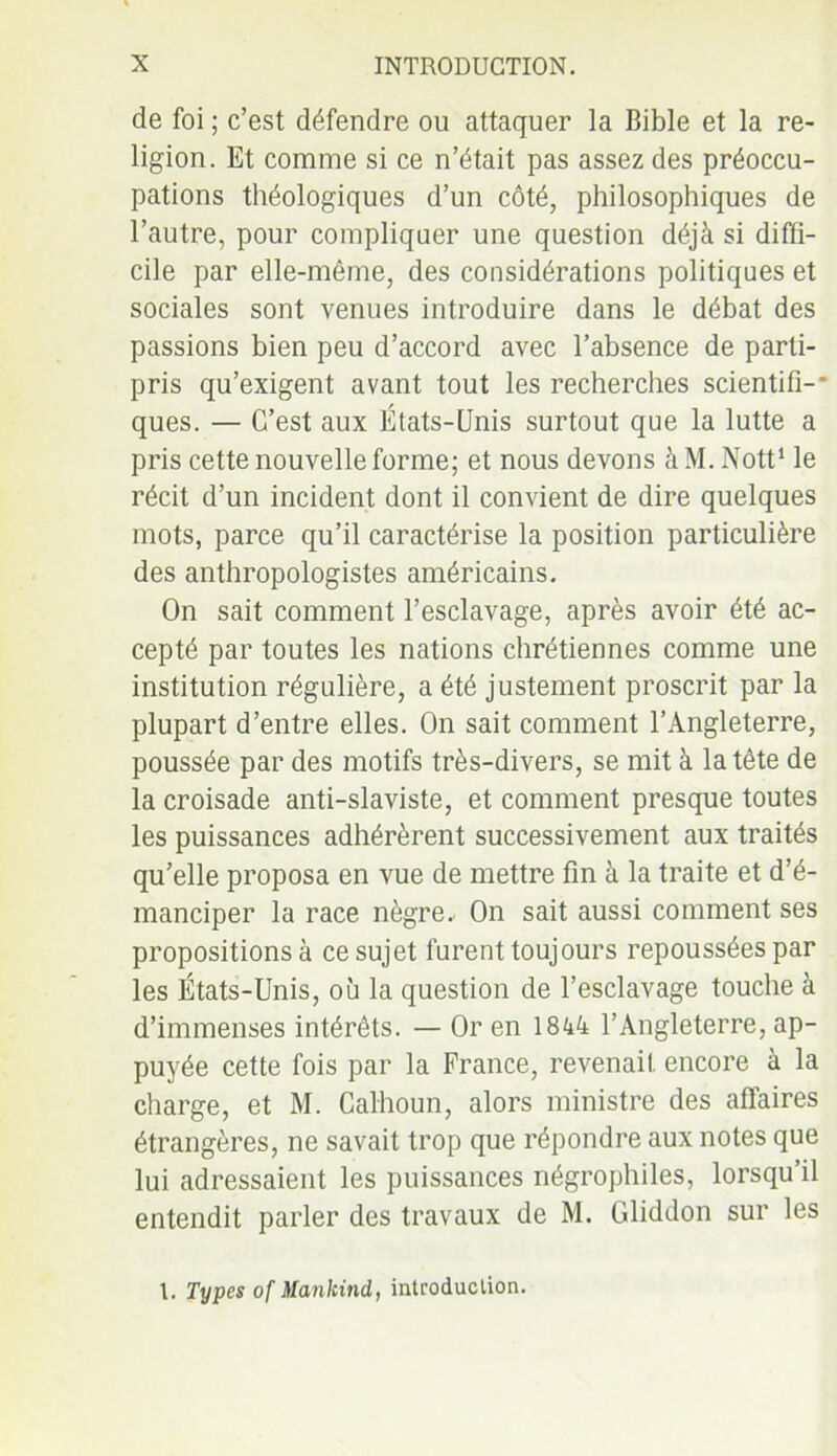 de foi ; c’est défendre ou attaquer la Bible et la re- ligion. Et comme si ce n’était pas assez des préoccu- pations théologiques d’un côté, philosophiques de l’autre, pour compliquer une question déjà si diffi- cile par elle-même, des considérations politiques et sociales sont venues introduire dans le débat des passions bien peu d’accord avec l’absence de parti- pris qu’exigent avant tout les recherches scientifi-* ques. — C’est aux États-Unis surtout que la lutte a pris cette nouvelle forme; et nous devons à M. Nott1 le récit d’un incident dont il convient de dire quelques mots, parce qu’il caractérise la position particulière des anthropologistes américains. On sait comment l’esclavage, après avoir été ac- cepté par toutes les nations chrétiennes comme une institution régulière, a été justement proscrit par la plupart d’entre elles. On sait comment l’Angleterre, poussée par des motifs très-divers, se mit à la tête de la croisade anti-slaviste, et comment presque toutes les puissances adhérèrent successivement aux traités qu’elle proposa en vue de mettre fin à la traite et d’é- manciper la race nègre.. On sait aussi comment ses propositions à ce sujet furent toujours repoussées par les États-Unis, où la question de l’esclavage touche à d’immenses intérêts. — Or en 1844 l’Angleterre, ap- puyée cette fois par la France, revenait encore à la charge, et M. Calhoun, alors ministre des affaires étrangères, ne savait trop que répondre aux notes que lui adressaient les puissances négrophiles, lorsqu’il entendit parler des travaux de M. Gliddon sur les l. Types of Mankind, introduction.