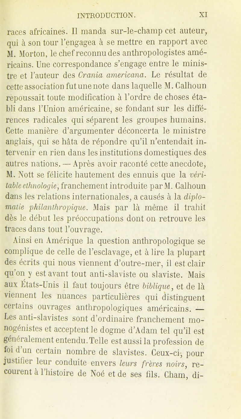 races africaines. Il manda sur-le-champ cet auteur, qui à son tour l’engagea à se mettre en rapport avec M. Morton, le chef reconnu des anthropologistes amé- ricains. Une correspondance s’engage entre le minis- tre et l’auteur des Crania americana. Le résultat de cette association fut une note dans laquelle M. Calhoun repoussait toute modification à l’ordre de choses éta- bli dans f Union américaine, se fondant sur les diffé- rences radicales qui séparent les groupes humains. Cette manière d’argumenter déconcerta le ministre anglais, qui se hâta de répondre qu’il n’entendait in- tervenir en rien dans les institutions domestiques des autres nations. — Après avoir raconté cette anecdote, M. Nott se félicite hautement des ennuis que la véri- table ethnologie, franchement introduite par M. Calhoun dans les relations internationales, a causés à la diplo- matie philanthropique. Mais par là même il trahit dès le début les préoccupations dont on retrouve les traces dans tout l’ouvrage. Ainsi en Amérique la question anthropologique se complique de celle de l’esclavage, et à lire la plupart des écrits qui nous viennent d’outre-mer, il est clair qu’on y est avant tout anti-slaviste ou slaviste. Mais aux États-Unis il faut toujours être biblique, et de là viennent les nuances particulières qui distinguent certains ouvrages anthropologiques américains. — Les anti-slavistes sont d’ordinaire franchement mo- nogénistes et acceptent le dogme d’Adam tel qu’il est généralement entendu.Telle est aussi la profession de foi d un certain nombre de slavistes. Ceux-ci, pour justifier leur conduite envers leurs frères noirs, re- courent à l’histoire de Noé et de ses fils. Chain, di-