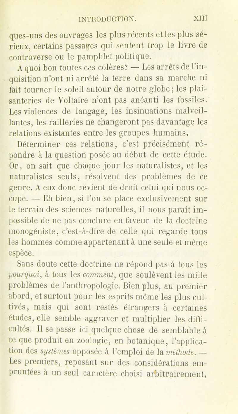 ques-uns des ouvrages les plus récents et les plus sé- rieux, certains passages qui sentent trop le livre de controverse ou le pamphlet politique. A quoi bon toutes ces colères? — Les arrêts de l’in- quisition n’ont ni arrêté la terre dans sa marche ni fait tourner le soleil autour de notre globe; les plai- santeries de Voltaire n’ont pas anéanti les fossiles. Les violences de langage, les insinuations malveil- lantes, les railleries ne changeront pas davantage les relations existantes entre les groupes humains. Déterminer ces relations, c’est précisément ré- pondre à la question posée au début de cette étude. Or, on sait que chaque jour les naturalistes, et les naturalistes seuls, résolvent des problèmes de ce genre. À eux donc revient de droit celui qui nous oc- cupe. — Eh bien, si l’on se place exclusivement sur le terrain des sciences naturelles, il nous paraît im- possible de ne pas conclure en faveur de la doctrine monogéniste, c’est-à-dire de celle qui regarde tous les hommes comme appartenant à une seule et même espèce. Sans doute cette doctrine ne répond pas à tous les pourquoi, à tous les comment, que soulèvent les mille problèmes de l’anthropologie. Bien plus, au premier abord, et surtout pour les esprits même les plus cul- tivés, mais qui sont restés étrangers à certaines études, elle semble aggraver et multiplier les diffi- cultés. Il se passe ici quelque chose de semblable à ce que produit en zoologie, en botanique, l’applica- tion des systèmes opposée à l’emploi de la méthode. — Les premiers, reposant sur des considérations em- pruntées à un seul car ictère choisi arbitrairement,