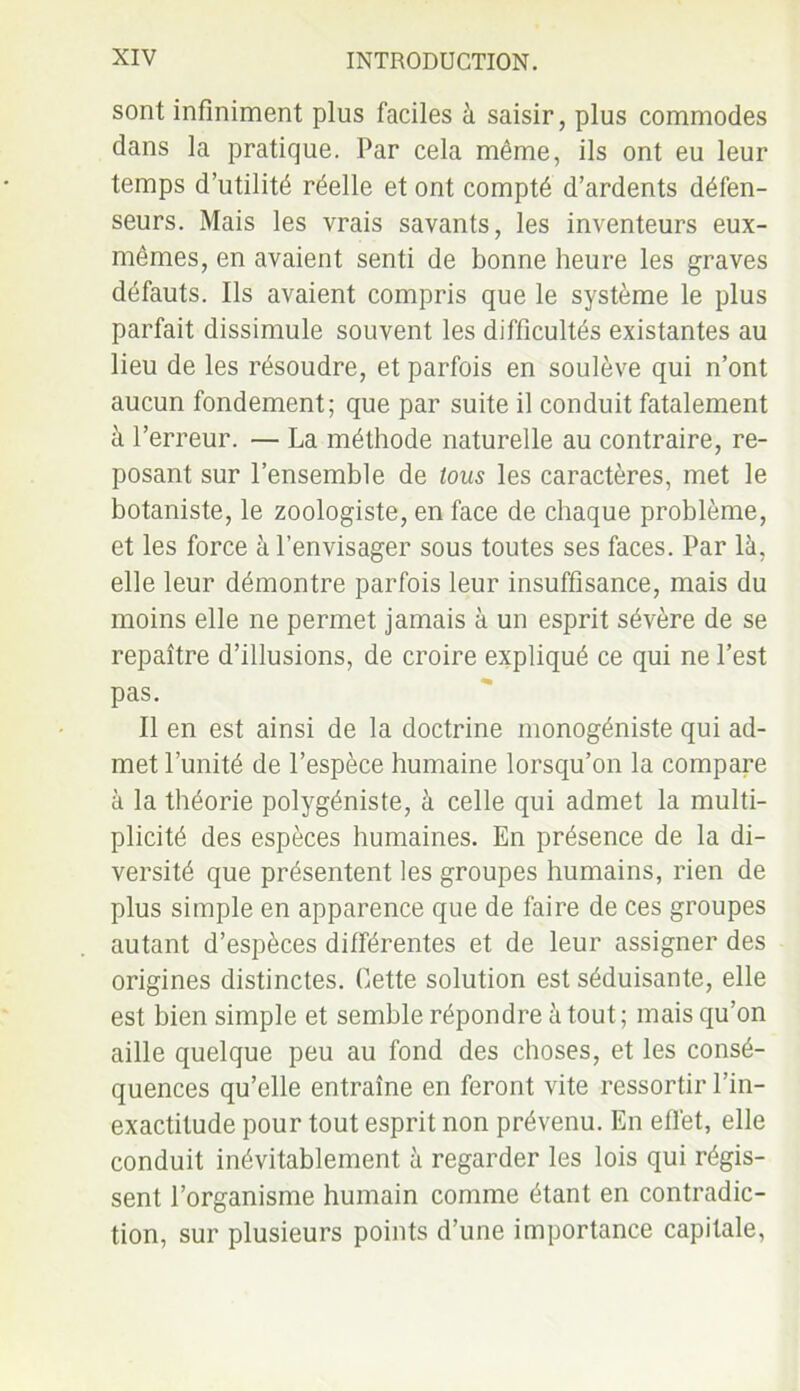 sont infiniment plus faciles à saisir, plus commodes dans la pratique. Par cela même, ils ont eu leur temps d’utilité réelle et ont compté d’ardents défen- seurs. Mais les vrais savants, les inventeurs eux- mêmes, en avaient senti de bonne heure les graves défauts. Ils avaient compris que le système le plus parfait dissimule souvent les difficultés existantes au lieu de les résoudre, et parfois en soulève qui n’ont aucun fondement; que par suite il conduit fatalement à l’erreur. — La méthode naturelle au contraire, re- posant sur l’ensemble de tous les caractères, met le botaniste, le zoologiste, en face de chaque problème, et les force à l’envisager sous toutes ses faces. Par là, elle leur démontre parfois leur insuffisance, mais du moins elle ne permet jamais à un esprit sévère de se repaître d’illusions, de croire expliqué ce qui ne l’est pas. Il en est ainsi de la doctrine monogéniste qui ad- met l’unité de l’espèce humaine lorsqu’on la compare à la théorie polygéniste, à celle qui admet la multi- plicité des espèces humaines. En présence de la di- versité que présentent les groupes humains, rien de plus simple en apparence que de faire de ces groupes autant d’espèces différentes et de leur assigner des origines distinctes. Cette solution est séduisante, elle est bien simple et semble répondre atout; mais qu’on aille quelque peu au fond des choses, et les consé- quences qu’elle entraîne en feront vite ressortir l’in- exactitude pour tout esprit non prévenu. En effet, elle conduit inévitablement à regarder les lois qui régis- sent l’organisme humain comme étant en contradic- tion, sur plusieurs points d’une importance capitale,