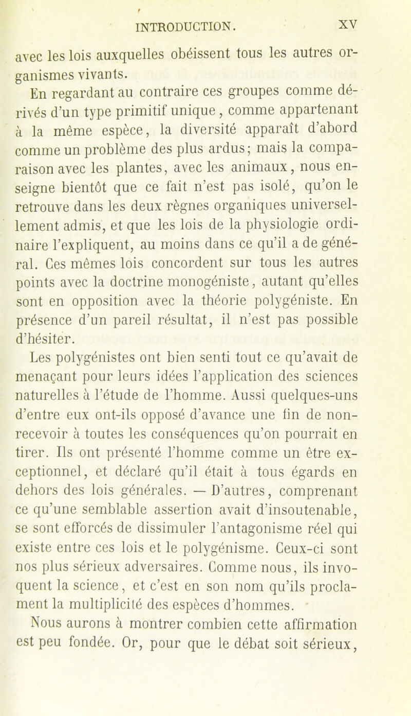 avec les lois auxquelles obéissent tous les autres or- ganismes vivants. En regardant au contraire ces groupes comme dé- rivés d’un type primitif unique , comme appartenant à la même espèce, la diversité apparaît d’abord comme un problème des plus ardus; mais la compa- raison avec les plantes, avec les animaux, nous en- seigne bientôt que ce fait n’est pas isolé, qu’on le retrouve dans les deux règnes organiques universel- lement admis, et que les lois de la physiologie ordi- naire l’expliquent, au moins dans ce qu’il a de géné- ral. Ces mêmes lois concordent sur tous les autres points avec la doctrine monogéniste, autant qu’elles sont en opposition avec la théorie polygéniste. En présence d’un pareil résultat, il n’est pas possible d’hésiter. Les polygénistes ont bien senti tout ce qu’avait de menaçant pour leurs idées l’application des sciences naturelles à l’étude de l’homme. Aussi quelques-uns d’entre eux ont-ils opposé d’avance une lin de non- recevoir à toutes les conséquences qu’on pourrait en tirer. Ils ont présenté l’homme comme un être ex- ceptionnel, et déclaré qu’il était à tous égards en dehors des lois générales. — D’autres, comprenant ce qu’une semblable assertion avait d’insoutenable, se sont efforcés de dissimuler l’antagonisme réel qui existe entre ces lois et le polygénisme. Ceux-ci sont nos plus sérieux adversaires. Comme nous, ils invo- quent la science, et c’est en son nom qu’ils procla- ment la multiplicilé des espèces d’hommes. Nous aurons à montrer combien cette affirmation est peu fondée. Or, pour que le débat soit sérieux,