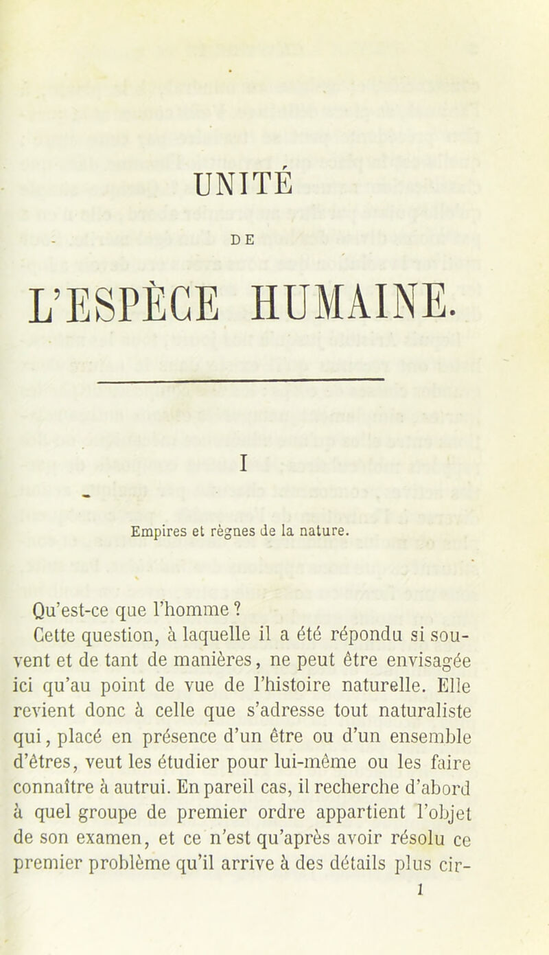 UNITÉ DE L’ESPÈCE HUMAINE. I Empires et règnes de la nature. Qu’est-ce que l’homme ? Cette question, à laquelle il a été répondu si sou- vent et de tant de manières, ne peut être envisagée ici qu’au point de vue de l’histoire naturelle. Elle revient donc à celle que s’adresse tout naturaliste qui, placé en présence d’un être ou d’un ensemble d’êtres, veut les étudier pour lui-même ou les faire connaître à autrui. En pareil cas, il recherche d’abord à quel groupe de premier ordre appartient l’objet de son examen, et ce n’est qu’après avoir résolu ce premier problème qu’il arrive à des détails plus cir-