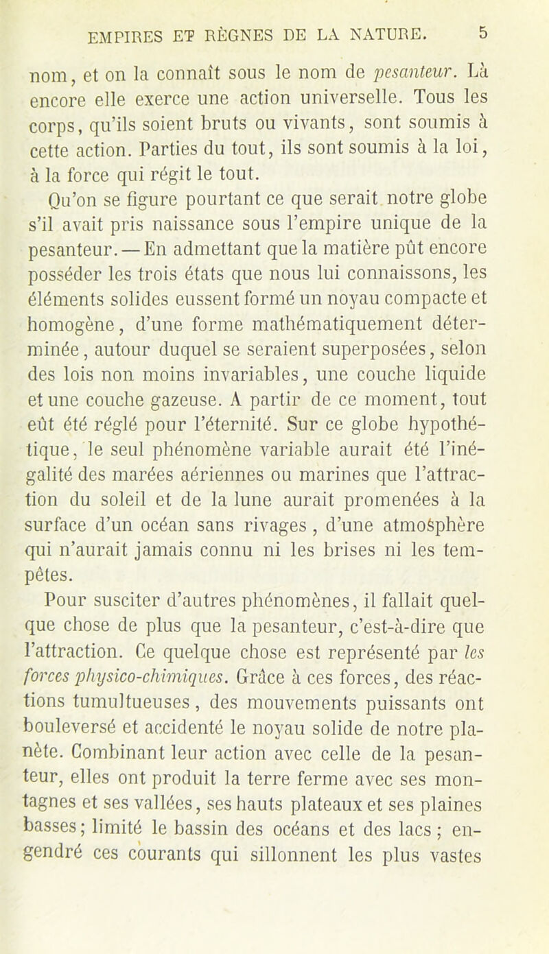 nom, et on la connaît sous le nom de pesanteur. Là encore elle exerce une action universelle. Tous les corps, qu’ils soient bruts ou vivants, sont soumis à cette action. Parties du tout, ils sont soumis à la loi, à la force qui régit le tout. Qu’on se figure pourtant ce que serait notre globe s’il avait pris naissance sous l’empire unique de la pesanteur. —En admettant que la matière pût encore posséder les trois états que nous lui connaissons, les éléments solides eussent formé un noyau compacte et homogène, d’une forme mathématiquement déter- minée, autour duquel se seraient superposées, selon des lois non moins invariables, une couche liquide et une couche gazeuse. A partir de ce moment, tout eût été réglé pour l’éternité. Sur ce globe hypothé- tique, le seul phénomène variable aurait été l’iné- galité des marées aériennes ou marines que l’attrac- tion du soleil et de la lune aurait promenées à la surface d’un océan sans rivages, d’une atmosphère qui n’aurait jamais connu ni les brises ni les tem- pêtes. Pour susciter d’autres phénomènes, il fallait quel- que chose de plus que la pesanteur, c’est-à-dire que l’attraction. Ce quelque chose est représenté par les forces physico-chimiques. Grâce à ces forces, des réac- tions tumultueuses, des mouvements puissants ont bouleversé et accidenté le noyau solide de notre pla- nète. Combinant leur action avec celle de la pesan- teur, elles ont produit la terre ferme avec ses mon- tagnes et ses vallées, ses hauts plateaux et ses plaines basses; limité le bassin des océans et des lacs ; en- gendré ces courants qui sillonnent les plus vastes