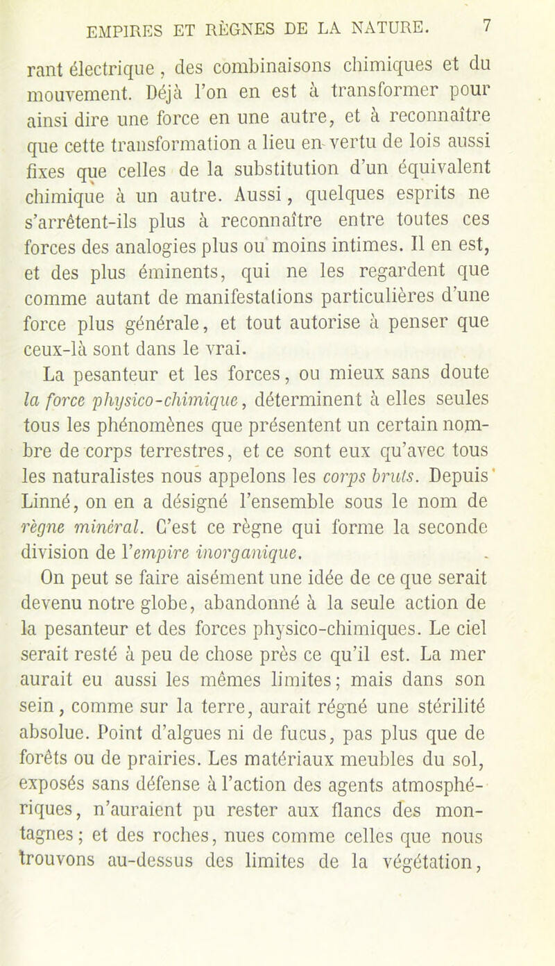 rant électrique , des combinaisons chimiques et du mouvement. Déjà l’on en est à transformer pour ainsi dire une force en une autre, et à reconnaître que cette transformation a lieu en-vertu de lois aussi fixes que celles de la substitution d’un équivalent chimique à un autre. Aussi, quelques esprits ne s’arrêtent-ils plus à reconnaître entre toutes ces forces des analogies plus ou moins intimes. Il en est, et des plus éminents, qui ne les regardent que comme autant de manifestations particulières d’une force plus générale, et tout autorise à penser que ceux-là sont dans le vrai. La pesanteur et les forces, ou mieux sans doute la force physico-chimique, déterminent à elles seules tons les phénomènes que présentent un certain nom- bre de corps terrestres, et ce sont eux qu’avec tous les naturalistes nous appelons les corps bruis. Depuis ' Linné, on en a désigné l’ensemble sous le nom de règne minéral. C’est ce règne qui forme la seconde division de 1 ’empire inorganique. On peut se faire aisément une idée de ce que serait devenu notre globe, abandonné à la seule action de la pesanteur et des forces physico-chimiques. Le ciel serait resté à peu de chose près ce qu’il est. La mer aurait eu aussi les mêmes limites; mais dans son sein, comme sur la terre, aurait régné une stérilité absolue. Point cl’algues ni de fucus, pas plus que de forêts ou de prairies. Les matériaux meubles du sol, exposés sans défense à l’action des agents atmosphé- riques, n’auraient pu rester aux flancs des mon- tagnes; et des roches, nues comme celles que nous trouvons au-dessus des limites de la végétation,