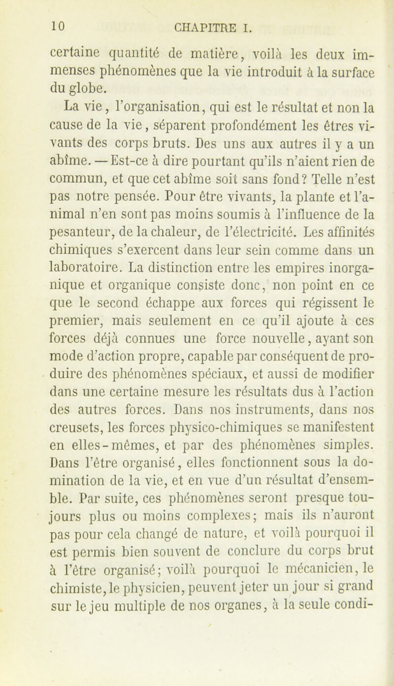 certaine quantité de matière, voilà les deux im- menses phénomènes que la vie introduit à la surface du globe. La vie, l’organisation, qui est le résultat et non la cause de la vie, séparent profondément les êtres vi- vants des corps bruts. Des uns aux autres il y a un abîme. —Est-ce à dire pourtant qu’ils n’aient rien de commun, et que cet abîme soit sans fond? Telle n’est pas notre pensée. Pour être vivants, la plante et l’a- nimal n’en sont pas moins soumis à l’influence de la pesanteur, de la chaleur, de l’électricité. Les affinités chimiques s’exercent dans leur sein comme dans un laboratoire. La distinction entre les empires inorga- nique et organique consiste donc, non point en ce que le second échappe aux forces qui régissent le premier, mais seulement en ce qu’il ajoute à ces forces déjà connues une force nouvelle, ayant son mode d’action propre, capable par conséquent de pro- duire des phénomènes spéciaux, et aussi de modifier dans une certaine mesure les résultats dus à l’action des autres forces. Dans nos instruments, dans nos creusets, les forces physico-chimiques se manifestent en elles-mêmes, et par des phénomènes simples. Dans l’être organisé, elles fonctionnent sous la do- mination de la vie, et en vue d’un résultat d’ensem- ble. Par suite, ces phénomènes seront presque tou- jours plus ou moins complexes; mais ils n’auront pas pour cela changé de nature, et voilà pourquoi il est permis bien souvent de conclure du corps brut à l’être organisé ; voilà pourquoi le mécanicien, le chimiste, le physicien, peuvent jeter un jour si grand sur le jeu multiple de nos organes, à la seule condi-