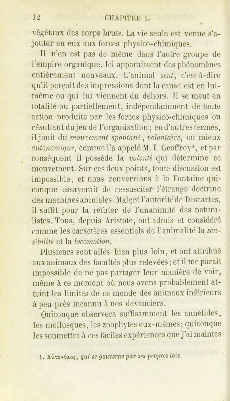 végétaux des corps bruts. La vie seule est venue s’a- jouter en eux aux forces physico-chimiques. Il n’en est pas de même dans l’autre groupe de l’empire organique. Ici apparaissent des phénomènes entièrement nouveaux. L’animal sent, c’est-à-dire qu’il perçoit des impressions dont la cause est en lui- même ou qui lui viennent du dehors. 11 se meut en totalité ou partiellement, indépendamment de toute action produite par les forces physico-chimiques ou résultant du jeu de l’organisation; en d’autres termes, il jouit du mouvement spontané, volontaire, ou mieux autonomique, comme l’a appelé M. I. Geoffroy1, et par conséquent il possède la volonté qui détermine ce mouvement. Sur ces deux points, toute discussion est impossible, et nous renverrions à la Fontaine qui- conque essayerait de ressusciter l’étrange doctrine des machines animales. Malgré l’autorité de Descartes, il suffit pour la réfuter de l’unanimité des natura- listes. Tous, depuis Aristote, ont admis et considéré comme les caractères essentiels de l’animalité la sen- sibilité et la locomotion. Plusieurs sont allés bien plus loin, et ont attribué aux animaux des facultés plus relevées ; et il me paraît impossible de ne pas partager leur manière de voir, même à ce moment où nous avons probablement at- teint les limites de ce monde des animaux inférieurs à peu près inconnu à nos devanciers. Quiconque observera suffisamment les annélides, les mollusques, les zoophytes eux-mêmes; quiconque les soumettra à ces faciles expériences que j ai maintes 1. Aùtov6|aoç, qui sc gouverne par ses propres lois.