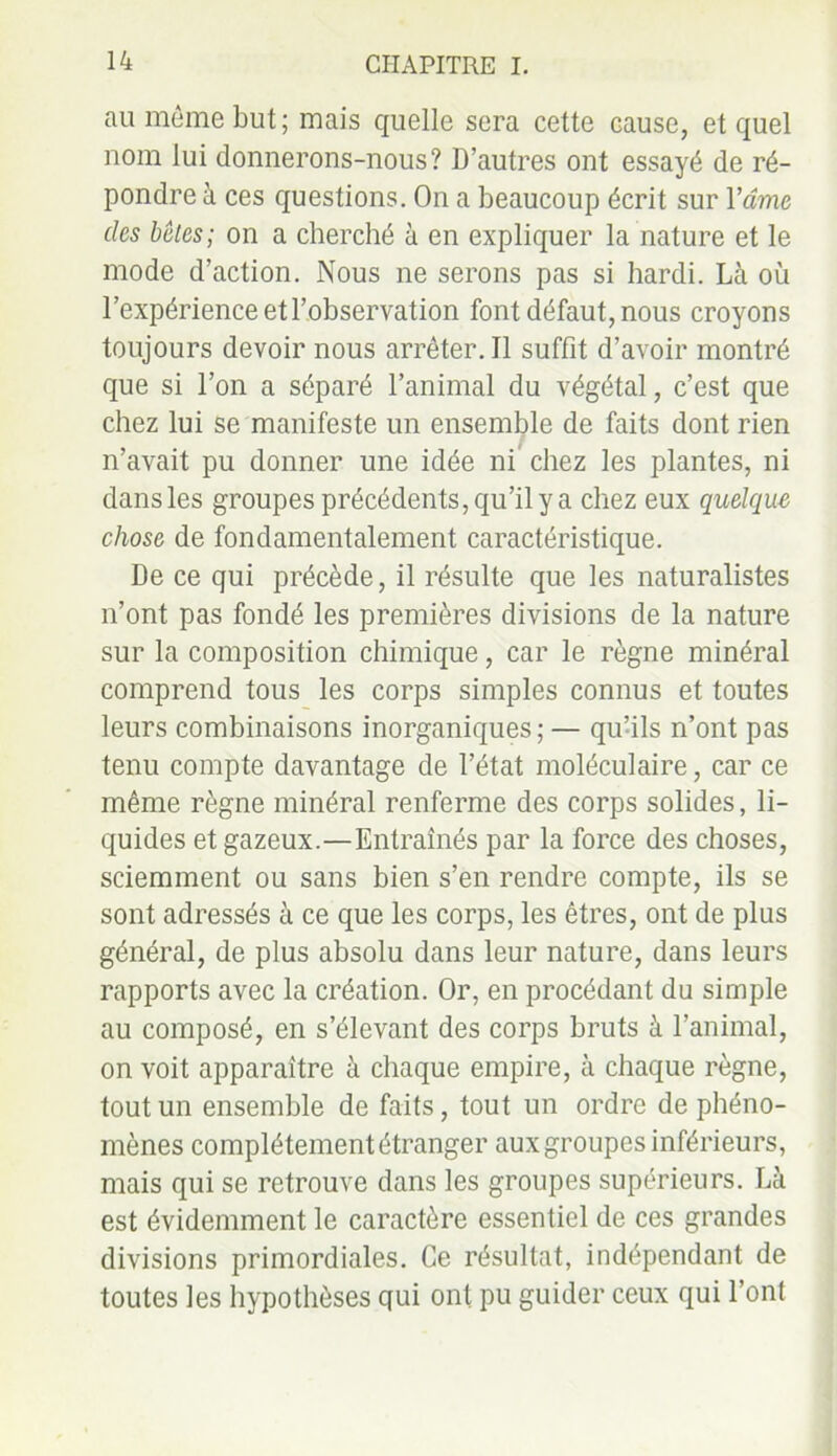 au même but; mais quelle sera cette Gause, et quel nom lui donnerons-nous? D’autres ont essayé de ré- pondre à ces questions. On a beaucoup écrit sur Y âme des bêles; on a cherché à en expliquer la nature et le mode d’action. Nous ne serons pas si hardi. Là où l’expérience et l’observation font défaut, nous croyons toujours devoir nous arrêter. Il suffit d’avoir montré que si l’on a séparé l’animal du végétal, c’est que chez lui se manifeste un ensemble de faits dont rien n’avait pu donner une idée ni chez les plantes, ni dans les groupes précédents, qu’il y a chez eux quelque chose de fondamentalement caractéristique. De ce qui précède, il résulte que les naturalistes n’ont pas fondé les premières divisions de la nature sur la composition chimique, car le règne minéral comprend tous les corps simples connus et toutes leurs combinaisons inorganiques ; — qu’ils n’ont pas tenu compte davantage de l’état moléculaire, car ce même règne minéral renferme des corps solides, li- quides et gazeux.—Entraînés par la force des choses, sciemment ou sans bien s’en rendre compte, ils se sont adressés à ce que les corps, les êtres, ont de plus général, de plus absolu dans leur nature, dans leurs rapports avec la création. Or, en procédant du simple au composé, en s’élevant des corps bruts à l’animal, on voit apparaître à chaque empire, à chaque règne, tout un ensemble de faits, tout un ordre de phéno- mènes complètement étranger aux groupes inférieurs, mais qui se retrouve dans les groupes supérieurs. Là est évidemment le caractère essentiel de ces grandes divisions primordiales. Ce résultat, indépendant de toutes les hypothèses qui ont pu guider ceux qui l’ont