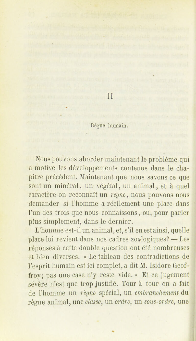 Règne humain. Nous pouvons aborder maintenant le problème qui a motivé les développements contenus dans le cha- pitre précédent. Maintenant que nous savons ce que sont un minéral, un végétal, un animal, et à quel caractère on reconnaît un règne, iigus pouvons nous demander si l’homme a réellement une place dans l’un des trois que nous connaissons, ou, pour parler plus simplement, dans le dernier. L’homme est-il un animal, et, s’il en est ainsi, quelle place lui revient dans nos cadres zo®logiques? — Les réponses à cette double question ont été nombreuses et bien diverses. « Le tableau des contradictions de l’esprit humain est ici complet, a dit M. Isidore Geof- froy; pas une case n’y reste vide. » Et ce jugement sévère n’est que trop justifié. Tour à tour on a fait de l’homme un règne spécial, un embranchement du règne animal, unq classe, un ordre, un sous-ordre, une