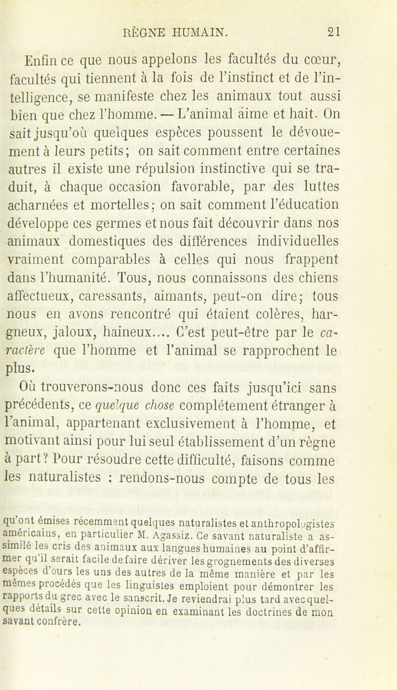 Enfin ce que nous appelons les facultés du cœur, facultés qui tiennent à la fois de l’instinct et de l’in- telligence, se manifeste chez les animaux tout aussi bien que chez l’homme. — L’animal aime et hait. On sait jusqu’où quelques espèces poussent le dévoue- ment à leurs petits ; on sait comment entre certaines autres il existe une répulsion instinctive qui se tra- duit, à chaque occasion favorable, par des luttes acharnées et mortelles ; on sait comment l’éducation développe ces germes et nous fait découvrir dans nos animaux domestiques des différences individuelles vraiment comparables à celles qui nous frappent dans l’humanité. Tous, nous connaissons des chiens affectueux, caressants, aimants, peut-on dire; tous nous en avons rencontré qui étaient colères, har- gneux, jaloux, haineux.... C’est peut-être par le ca- ractère que l’homme et l’animal se rapprochent le plus. Où trouverons-nous donc ces faits jusqu’ici sans précédents, ce quelque chose complètement étranger à l’animal, appartenant exclusivement à l'homme, et motivant ainsi pour lui seul établissement d’un règne à part ? Pour résoudre cette difficulté, faisons comme les naturalistes : rendons-nous compte de tous les qu ont émises récemment quelques naturalistes et anthropologistes américains, en particulier M. Agassiz. Ce savant naturaliste a as- similé les cris des animaux aux langues humaines au point d’affir- mer qu il serait facile défaire dériver les grognements des diverses espèces dours les uns des autres de la même manière et par les mêmes procédés que les linguistes emploient pour démontrer les rapports du grec avec le sanscrit. Je reviendrai plus tard avecquel- ques détails sur cette opinion en examinant les doctrines de mon savant confrère.