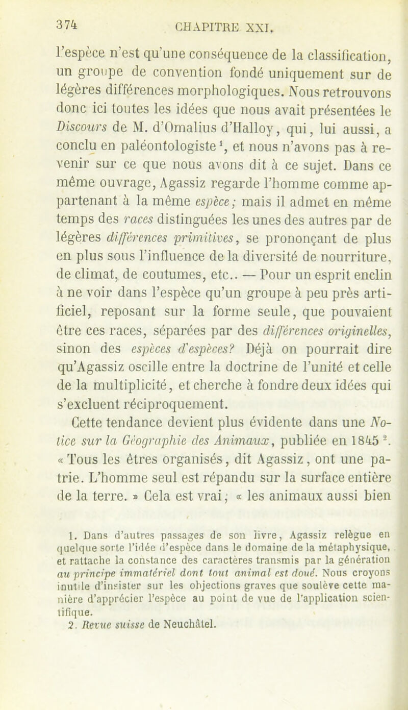 l’espèce n’est qu'une conséquence de la classification, un groupe de convention fondé uniquement sur de légères différences morphologiques. Nous retrouvons donc ici toutes les idées que nous avait présentées le Discours de M. d’Omalius d’Halloy, qui, lui aussi, a conclu en paléontologiste *, et nous n’avons pas à re- venir sur ce que nous avons dit à ce sujet. Dans ce même ouvrage, Agassiz regarde l’homme comme ap- partenant à la même espèce; mais il admet en même temps des races distinguées les unes des autres par de légères différences primitives, se prononçant de plus en plus sous l’influence de la diversité de nourriture, de climat, de coutumes, etc.. — Pour un esprit enclin à ne voir dans l’espèce qu’un groupe à peu près arti- ficiel, reposant sur la forme seule, que pouvaient être ces races, séparées par des différences originelles, sinon des espèces d'espèces? Déjà on pourrait dire qu’Agassiz oscille entre la doctrine de l’unité et celle de la multiplicité, et cherche à fondre deux idées qui s’excluent réciproquement. Cette tendance devient plus évidente dans une No- tice sur la Géographie des Animaux, publiée en 1845 A « Tous les êtres organisés, dit Agassiz , ont une pa- trie. L’homme seul est répandu sur la surface entière de la terre. » Cela est vrai ; « les animaux aussi bien 1. Dans d’autres passages de son livre, Agassiz relègue en quelque sorte l’idée d’espèce dans le domaine de la métaphysique, et rattache la constance des caractères transmis par la génération au principe immatériel dont tout animal est doué. Nous croyons inutile d’insi3ter sur les objections graves que soulève cette ma- nière d’apprécier l’espèce au point de vue de l’application scien- tifique. 2. Revue suisse de Neuchâtel.