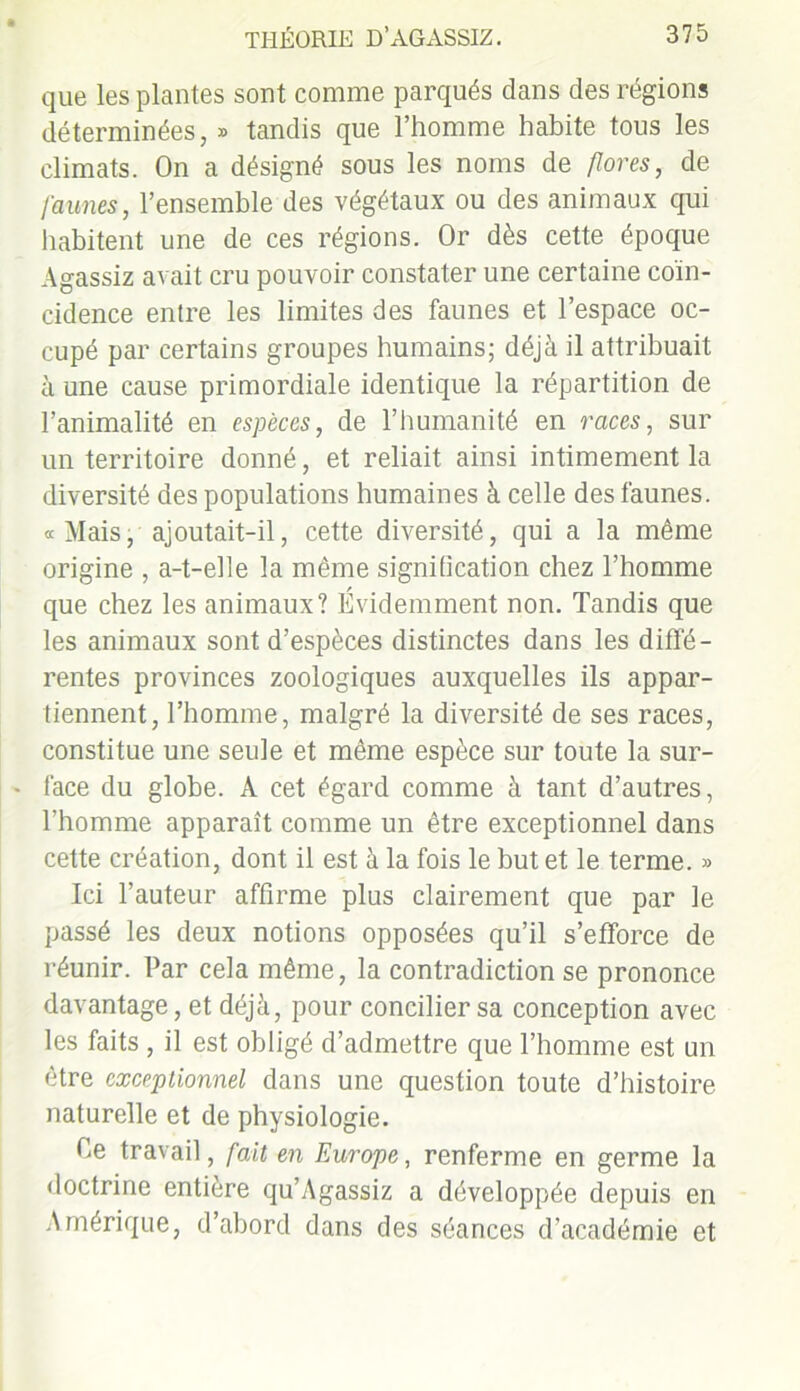 que les plantes sont comme parqués clans des régions déterminées, » tandis que l’homme habite tous les climats. On a désigné sous les noms de flores, de faunes, l’ensemble des végétaux ou des animaux qui habitent une de ces régions. Or dès cette époque Agassiz avait cru pouvoir constater une certaine coïn- cidence entre les limites des faunes et l’espace oc- cupé par certains groupes humains; déjà il attribuait à une cause primordiale identique la répartition de l’animalité en espèces, de l’humanité en races, sur un territoire donné, et reliait ainsi intimement la diversité des populations humaines à celle des faunes. «Mais, ajoutait-il, cette diversité, qui a la même origine , a-t-elle la même signification chez l’homme que chez les animaux? Évidemment non. Tandis que les animaux sont d’espèces distinctes dans les diffé- rentes provinces zoologiques auxquelles ils appar- tiennent, l’homme, malgré la diversité de ses races, constitue une seule et même espèce sur toute la sur- face du globe. À cet égard comme à tant d’autres, l’homme apparaît comme un être exceptionnel dans cette création, dont il est à la fois le but et le terme. » Ici l’auteur affirme plus clairement que par le passé les deux notions opposées qu’il s’efforce de réunir. Par cela même, la contradiction se prononce davantage, et déjà, pour concilier sa conception avec les faits , il est obligé d’admettre que l’homme est un être exceptionnel dans une question toute d’histoire naturelle et de physiologie. Ce travail, fait en Europe, renferme en germe la doctrine entière qu’Agassiz a développée depuis en Amérique, d’abord dans des séances d’académie et