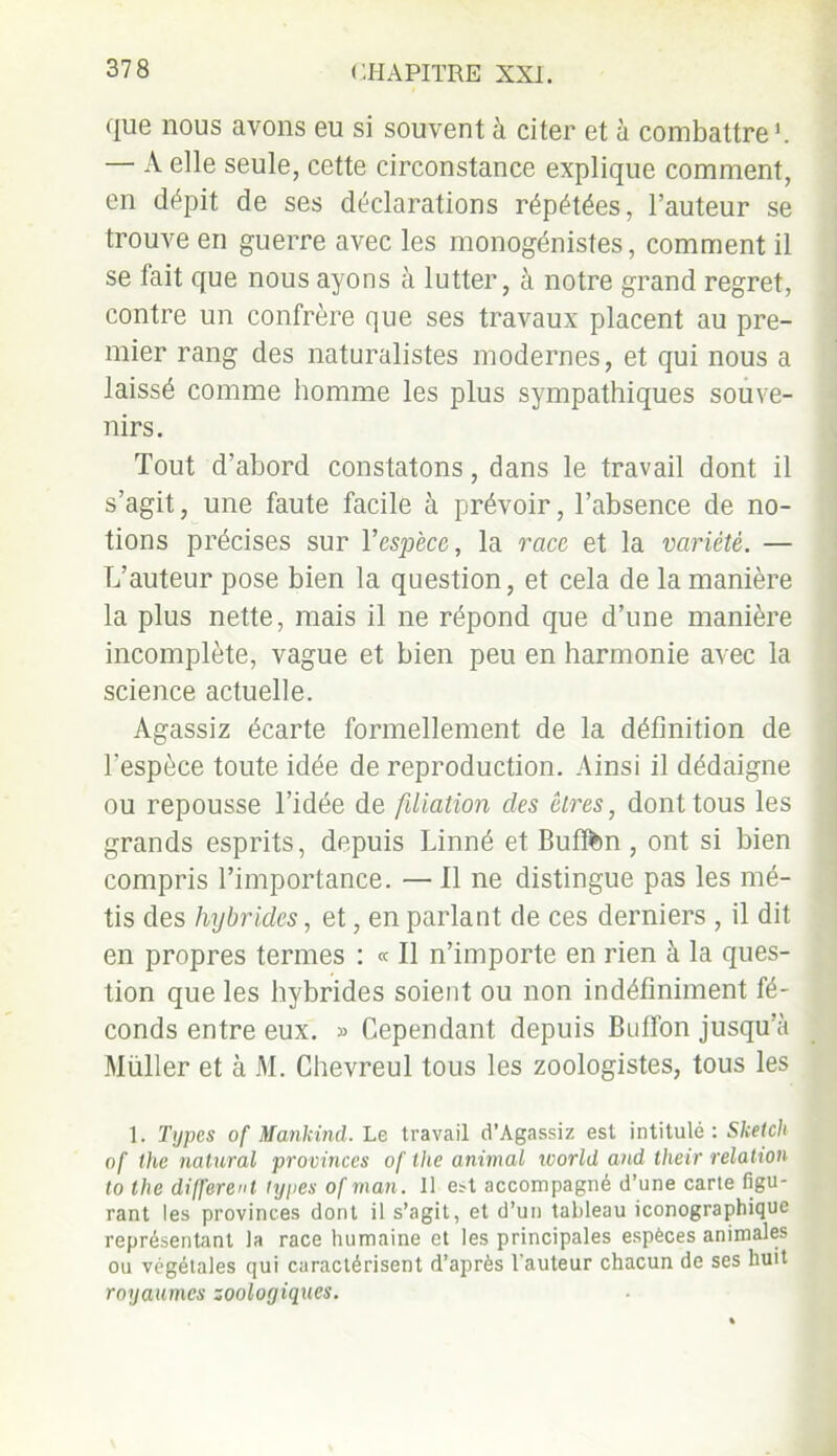 que nous avons eu si souvent à citer et à combattre1. — A elle seule, cette circonstance explique comment, en dépit de ses déclarations répétées, l’auteur se trouve en guerre avec les monogénistes, comment il se fait que nous ayons à lutter, à notre grand regret, contre un confrère que ses travaux placent au pre- mier rang des naturalistes modernes, et qui nous a laissé comme homme les plus sympathiques souve- nirs. Tout d’abord constatons, dans le travail dont il s’agit, une faute facile à prévoir, l’absence de no- tions précises sur Yespèce, la race et la variété. — L’auteur pose bien la question, et cela de la manière la plus nette, mais il ne répond que d’une manière incomplète, vague et bien peu en harmonie avec la science actuelle. Agassiz écarte formellement de la définition de l’espèce toute idée de reproduction. Ainsi il dédaigne ou repousse l’idée de filiation des êtres, dont tous les grands esprits, depuis Linné et Bufftm , ont si bien compris l’importance. — Il ne distingue pas les mé- tis des hybrides, et, en parlant de ces derniers , il dit en propres termes : « Il n’importe en rien à la ques- tion que les hybrides soient ou non indéfiniment fé- conds entre eux. » Cependant depuis Buffon jusqu’à Muller et à M. Chevreul tous les zoologistes, tous les 1. Types of Mankind. Le travail d’Agassiz est intitulé : Sketch of the natural provinces of the animal world and their relation to the différent types of man. 11 est accompagné d’une carte figu- rant les provinces dont il s’agit, et d’un tableau iconographique représentant la race humaine et les principales espèces animales ou végétales qui caractérisent d’après l'auteur chacun de ses huit royaumes zoologiques.