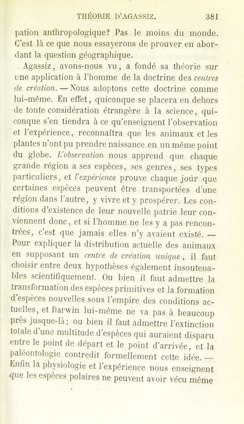 palion anthropologique? Pas le moins du monde. C’est là ce que nous essayerons de prouver en abor- dant la question géographique. Agassiz, avons-nous vu, a fondé sa théorie sur une application à l’homme de la doctrine des centres de création. — Nous adoptons cette doctrine comme lui-même. En effet, quiconque se placera en dehors de toute considération étrangère à la science, qui- conque s’en tiendra à ce qu’enseignent l’observation et l’expérience, reconnaîtra que les animaux et les plantes n’ont pu prendre naissance en un même point du globe. L’observation nous apprend que chaque grande région a ses espèces, ses genres, ses types particuliers, et l'expérience prouve chaque joür que certaines espèces peuvent être transportées d’une région dans l’autre, y vivre et y prospérer. Les con- ditions d’existence de leur nouvelle patrie leur con- viennent donc, et si l’homme ne les y a pas rencon- trées, c’est que jamais elles n’y avaient existé. — Pour expliquer la distribution actuelle des animaux en supposant un centre de création unique , il faut choisir entre deux hypothèses également insoutena- bles scientifiquement. Ou bien il faut admettre la transfoi mation des especes primitives et la formation d espèces nouvelles sous l’empire des conditions ac- tuelles, et Darwin lui-même ne va pas à beaucoup près jusque-la ; ou bien il faut admettre l’extinction totale d une multitude d’espèces qui auraient disparu entre le point de départ et le point d’arrivée, et la paléontologie contredit formellement cette idée. — Enfin la physiologie et l’expérience nous enseignent que les espèces polaires ne peuvent avoir vécu même