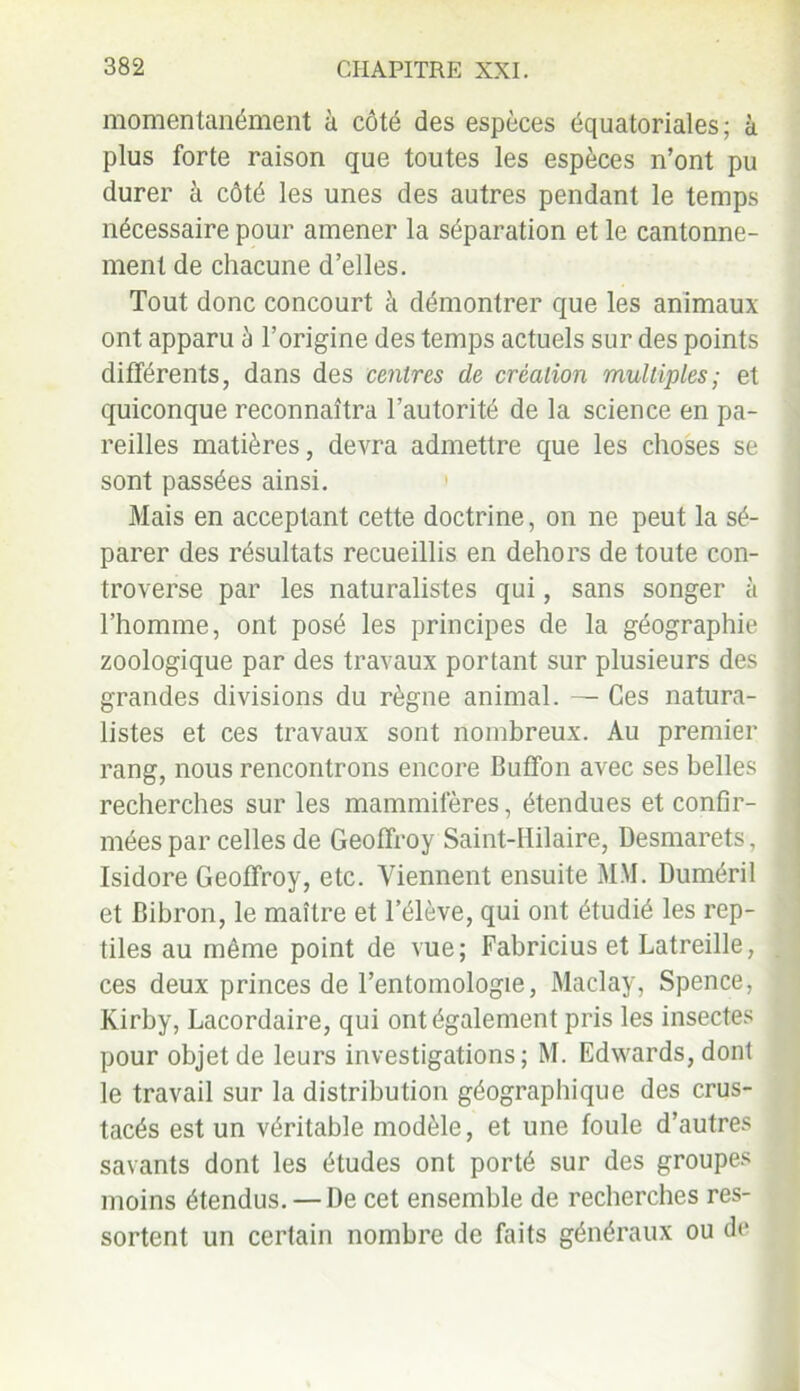 momentanément à côté des espèces équatoriales; à plus forte raison que toutes les espèces n’ont pu durer à côté les unes des autres pendant le temps nécessaire pour amener la séparation et le cantonne- ment de chacune d’elles. Tout donc concourt à démontrer que les animaux ont apparu à l’origine des temps actuels sur des points différents, dans des centres de création multiples ; et quiconque reconnaîtra l’autorité de la science en pa- reilles matières, devra admettre que les choses se sont passées ainsi. Mais en acceptant cette doctrine, on ne peut la sé- parer des résultats recueillis en dehors de toute con- troverse par les naturalistes qui, sans songer à l’homme, ont posé les principes de la géographie zoologique par des travaux portant sur plusieurs des grandes divisions du règne animal. — Ces natura- listes et ces travaux sont nombreux. Au premier rang, nous rencontrons encore Buffon avec ses belles i recherches sur les mammifères, étendues et confir- mées par celles de Geoffroy Saint-Hilaire, Desmarets, Isidore Geoffroy, etc. Viennent ensuite MM. Duméril et Bibron, le maître et l’élève, qui ont étudié les rep- tiles au même point de vue; Fabricius et Latreille, . ces deux princes de l’entomologie, Maclay, Spence, Kirby, Lacordaire, qui ont également pris les insectes pour objet de leurs investigations; M. Edwards, dont le travail sur la distribution géographique des crus- tacés est un véritable modèle, et une foule d’autres savants dont les études ont porté sur des groupes moins étendus. — De cet ensemble de recherches res- sortent un certain nombre de faits généraux ou de