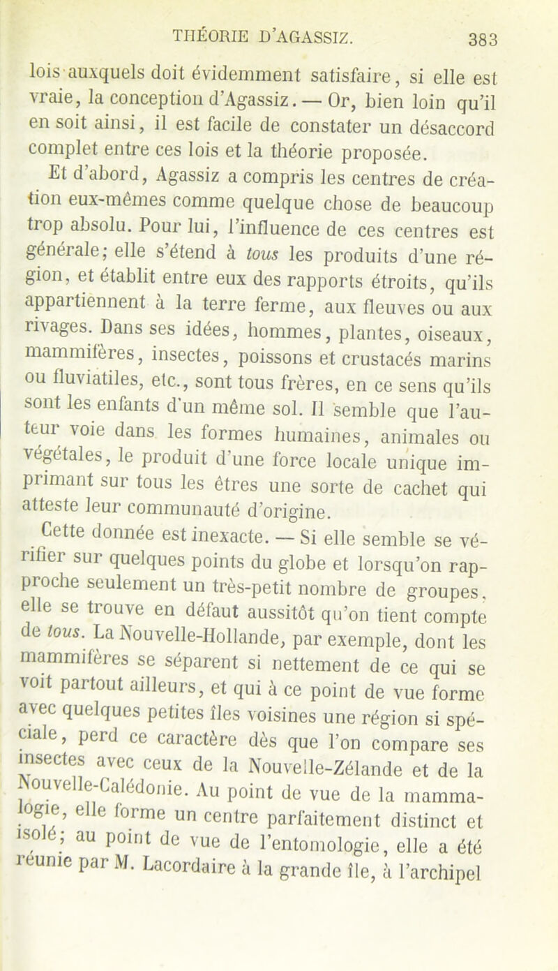 lois auxquels doit évidemment satisfaire, si elle est vraie, la conception d’Agassiz. —Or, bien loin qu’il en soit ainsi, il est facile de constater un désaccord complet entre ces lois et la théorie proposée. Et d abord, Agassiz a compris les centres de créa- tion eux-mêmes comme quelque chose de beaucoup tiop absolu. Pour lui, l’influence de ces centres est générale; elle s’étend à tous les produits d’une ré- gion, et établit entre eux des rapports étroits, qu’ils appartiennent à la terre ferme, aux fleuves ou aux ri\ages. Dans ses idées, hommes, plantes, oiseaux, mammifères, insectes, poissons et crustacés marins ou fluxiatiles, etc., sont tous frères, en ce sens qu’ils sont les enfants d un même sol. 11 semble que l’au- teur voie dans les formes humaines, animales ou végétales, le produit d’une force locale unique im- pi imant sur tous les êtres une sorte de cachet qui atteste leur communauté d’origine. Cette donnée est inexacte. — Si elle semble se vé- îiiier sur quelques points du globe et lorsqu’on rap- proche seulement un très-petit nombre de groupes, elle se trouve en défaut aussitôt qu’on tient compte de tous. La Nouvelle-Hollande, par exemple, dont les mammifères se séparent si nettement de ce qui se voit partout ailleurs, et qui à ce point de vue forme avec quelques petites îles voisines une région si spé- ciale, perd ce caractère dès que l’on compare ses insectes avec ceux de la Nouvelle-Zélande et de la Nouvelle-Calédonie. Au point de vue de la mamma- °gie, elle (orme un centre parfaitement distinct et isolé; au point de vue de l’entomologie, elle a été reunie par M. Lacordaire à la grande île, à l’archipel