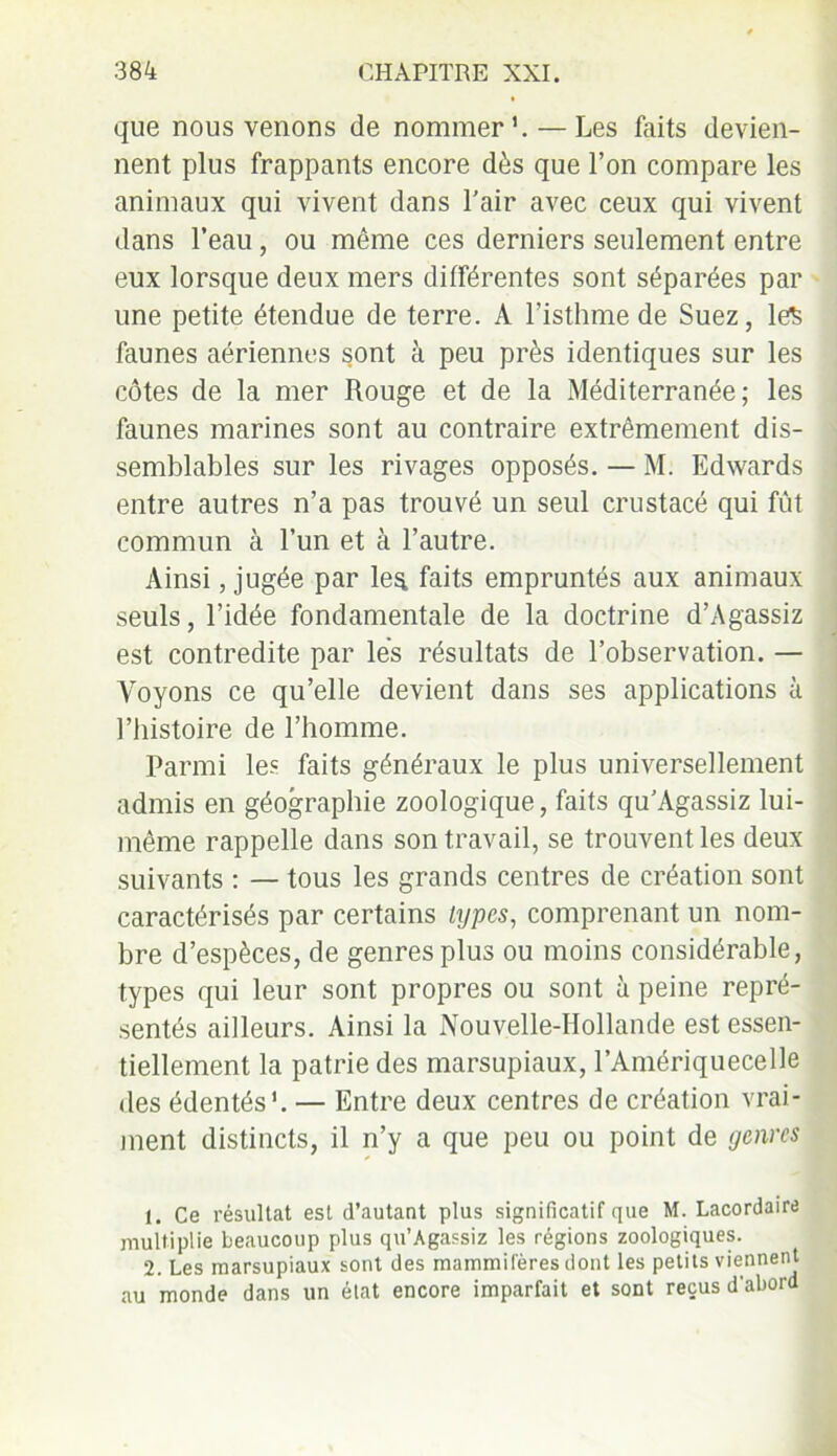 que nous venons de nommer1 2. — Les faits devien- nent plus frappants encore dès que l’on compare les animaux qui vivent dans l’air avec ceux qui vivent dans l’eau, ou même ces derniers seulement entre eux lorsque deux mers différentes sont séparées par une petite étendue de terre. A l’isthme de Suez, le$ faunes aériennes sont à peu près identiques sur les côtes de la mer Rouge et de la Méditerranée; les faunes marines sont au contraire extrêmement dis- semblables sur les rivages opposés. — M. Edwards entre autres n’a pas trouvé un seul crustacé qui fût commun à l’un et à l’autre. Ainsi, jugée par les. faits empruntés aux animaux seuls, l’idée fondamentale de la doctrine d’Agassiz est contredite par lès résultats de l’observation. — Voyons ce qu’elle devient dans ses applications à l’histoire de l’homme. Parmi le? faits généraux le plus universellement admis en géographie zoologique, faits qu’Agassiz lui- même rappelle dans son travail, se trouvent les deux suivants : — tous les grands centres de création sont caractérisés par certains types, comprenant un nom- bre d’espèces, de genres plus ou moins considérable, types qui leur sont propres ou sont à peine repré- sentés ailleurs. Ainsi la Nouvelle-Hollande est essen- tiellement la patrie des marsupiaux, l’Amériquecelle des édentés*. — Entre deux centres de création vrai- ment distincts, il n’y a que peu ou point de genres 1. Ce résultat est d’autant plus significatif que M. Lacordaire multiplie beaucoup plus qu’Agassiz les régions zoologiques. 2. Les marsupiaux sont des mammifères dont les petits viennent au monde dans un état encore imparfait et sont reçus d'abord