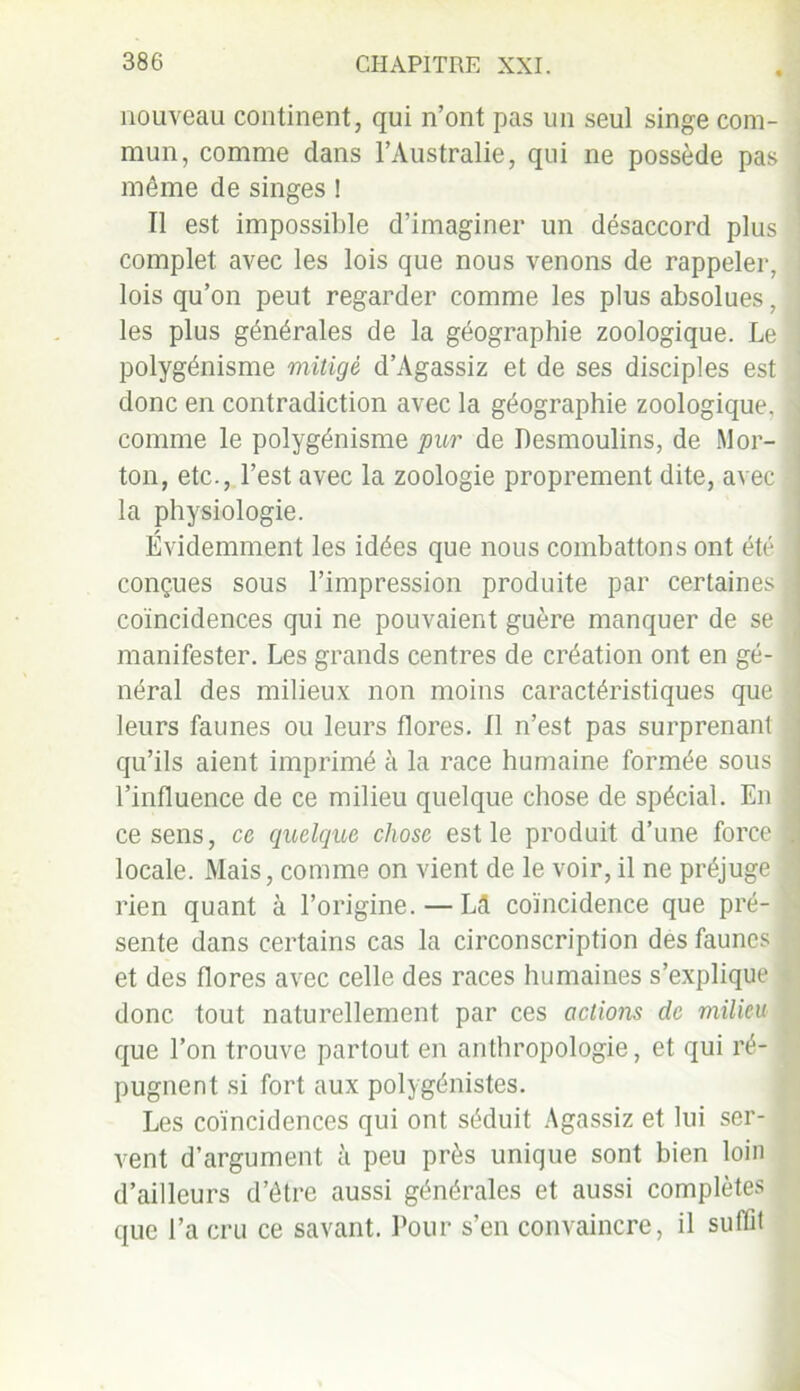 nouveau continent, qui n’ont pas un seul singe com- mun, comme dans l’Australie, qui ne possède pas même de singes 1 Il est impossible d’imaginer un désaccord plus complet avec les lois que nous venons de rappeler, lois qu’on peut regarder comme les plus absolues, les plus générales de la géographie zoologique. Le polygénisme mitigé d’Agassiz et de ses disciples est donc en contradiction avec la géographie zoologique, comme le polygénisme pur de fiesmoulins, de .Mor- ton, etc., l’est avec la zoologie proprement dite, avec la physiologie. Évidemment les idées que nous combattons ont été conçues sous l’impression produite par certaines coïncidences qui ne pouvaient guère manquer de se manifester. Les grands centres de création ont en gé- néral des milieux non moins caractéristiques que leurs faunes ou leurs flores. Il n’est pas surprenant qu’ils aient imprimé à la race humaine formée sous l’influence de ce milieu quelque chose de spécial. En ce sens, ce quelque chose est le produit d’une force locale. Mais, comme on vient de le voir, il ne préjuge rien quant à l’origine. — Lcl coïncidence que pré- sente dans certains cas la circonscription des faunes et des flores avec celle des races humaines s’explique donc tout naturellement par ces actions de milieu que l’on trouve partout en anthropologie, et qui ré- pugnent si fort aux polygénistes. Les coïncidences qui ont séduit Agassiz et lui ser- vent d’argument à peu près unique sont bien loin d’ailleurs d’être aussi générales et aussi complètes que l’a cru ce savant. Pour s’en convaincre, il suffit