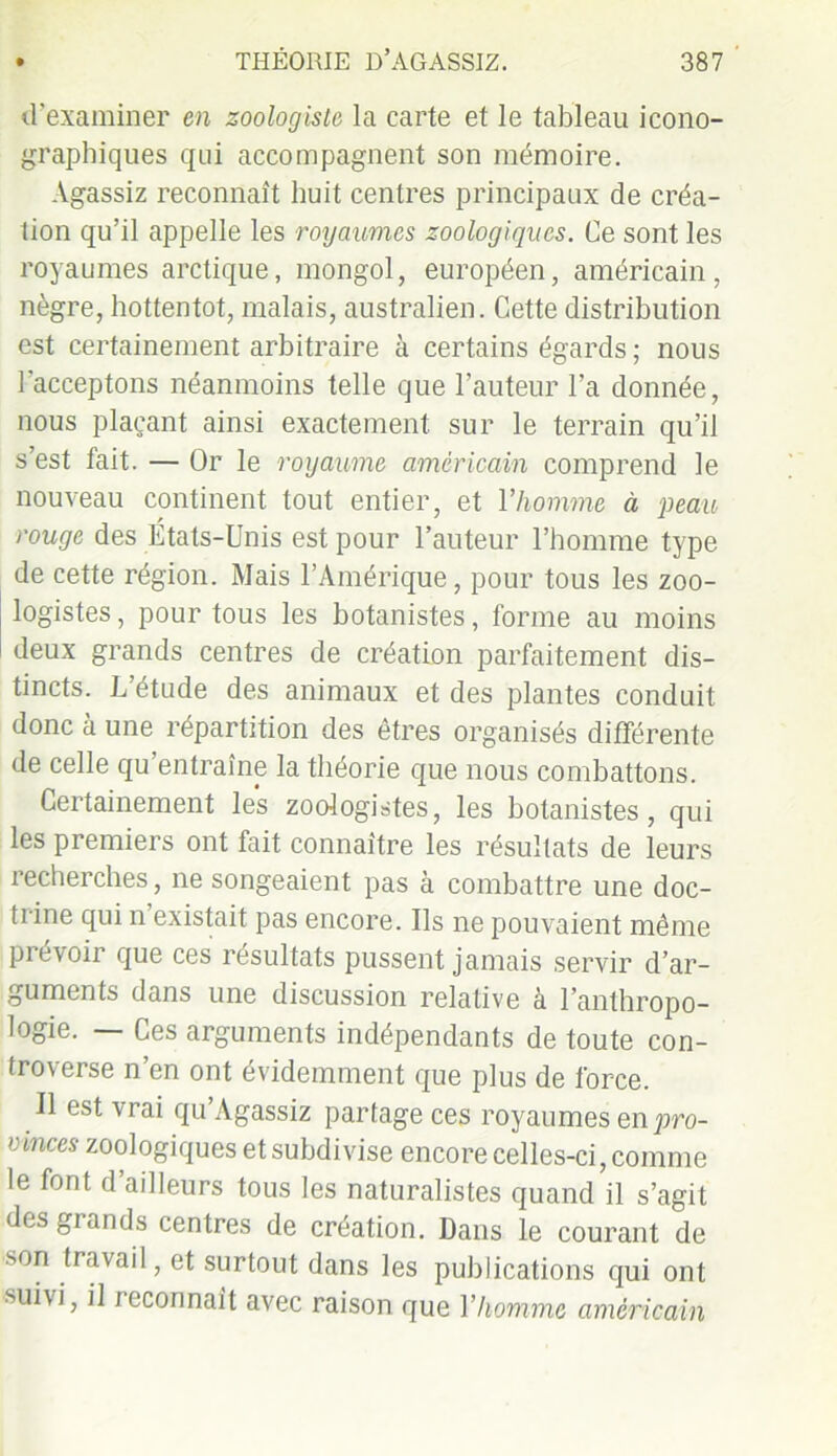 d’examiner en zoologiste la carte et le tableau icono- graphiques qui accompagnent son mémoire. Agassiz reconnaît huit centres principaux de créa- tion qu’il appelle les royaumes zoologiques. Ce sont les royaumes arctique, mongol, européen, américain, nègre, hottentot, malais, australien. Cette distribution est certainement arbitraire à certains égards ; nous l’acceptons néanmoins telle que l’auteur l’a donnée, nous plaçant ainsi exactement sur le terrain qu’il s’est fait. — Or le royaume américain comprend le nouveau continent tout entier, et l’homme à peau rouge des États-Unis est pour l’auteur l’homme type de cette région. Mais l’Amérique, pour tous les zoo- logistes , pour tous les botanistes, forme au moins deux grands centres de création parfaitement dis- tincts. L’étude des animaux et des plantes conduit donc à une répartition des êtres organisés différente de celle qu’entraîne la théorie que nous combattons. Certainement les zoologistes, les botanistes, qui les premiers ont fait connaître les résultats de leurs recherches, ne songeaient pas à combattre une doc- trine qui n existait pas encore. Ils ne pouvaient même prévoir que ces résultats pussent jamais servir d’ar- guments dans une discussion relative a l’anthropo- logie. — Ces arguments indépendants de toute con- troverse n’en ont évidemment que plus de force. Il est vrai qu’Agassiz partage ces royaumes en pro- vinces zoologiques et subdivise encore celles-ci, comme le font d’ailleurs tous les naturalistes quand il s’agit des grands centres de création. Dans le courant de son travail, et surtout dans les publications qui ont suivi, il reconnaît avec raison que Y homme américain