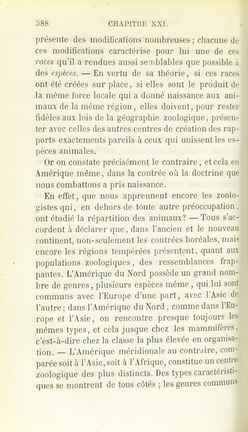 présente des modifications nombreuses ; chacune de ces modifications caractérise pour lui une de ces races qu’il a rendues aussi semblables que possible à des espèces. — En vertu de sa théorie, si ces races ont été créées sur place, si elles sont le produit de la même force locale qui a donné naissance aux ani- maux de la même région, elles doivent, pour rester fidèles aux lois de la géographie zoologique, présen- ter avec celles des autres centres de création des rap- ports exactements pareils à ceux qui unissent les es- pèces animales. Or on constate précisément le contraire, et cela en Amérique même, dans la contrée où la doctrine que nous combattons a pris naissance. En effet, que nous apprennent encore les zoolo- gistes qui, en dehors de toute autre préoccupation , ont étudié la répartition des animaux? — Tous s’ac- cordent à déclarer que, dans l’ancien et le nouveau continent, non-seulement les contrées boréales, mais encore les régions tempérées présentent, quant aux populations zoologiques, des ressemblances frap- pantes. L’Amérique du Nord possède un grand nom- bre de genres, plusieurs espèces même , qui lui sont communs avec l’Europe d’une part, avec 1 Asie de l’autre; dans l’Amérique du Nord , comme dans l’Eu- rope et l’Asie, on rencontre presque toujours les mêmes types, et cela jusque chez les mammifères, c’est-à-dire chez la classe la plus élevée en organisa- lion. — L’Amérique méridionale au contraire, com- parée soit à l’Asie, soit à l’Afrique, constitue un centre zoologique des plus distincts. Des types caractéristi- ques se montrent de tous côtés ; les genres communs