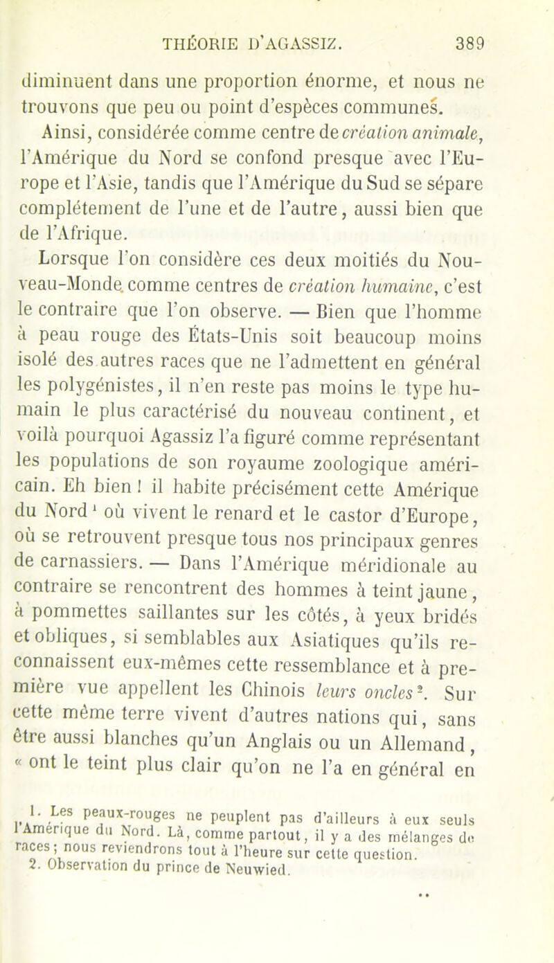 diminuent dans une proportion énorme, et nous ne trouvons que peu ou point d’espèces communes. Ainsi, considérée comme centre de création animale, l'Amérique du Nord se confond presque avec l’Eu- rope et l’Asie, tandis que l’Amérique du Sud se sépare complètement de l’une et de l’autre, aussi bien que de l’Afrique. Lorsque l'on considère ces deux moitiés du Nou- veau-Monde. comme centres de création humaine, c’est le contraire que l'on observe. — Bien que l’homme à peau rouge des États-Unis soit beaucoup moins isolé des autres races que ne l’admettent en général les polygénistes, il n’en reste pas moins le type hu- main le plus caractérisé du nouveau continent, et voilà pourquoi Agassiz l’a figuré comme représentant les populations de son royaume zoologique améri- cain. Eh bien I il habite précisément cette Amérique du Nord1 où vivent le renard et le castor d’Europe, où se retrouvent presque tous nos principaux genres de carnassiers. — Dans l’Amérique méridionale au contraire se rencontrent des hommes à teint jaune , a pommettes saillantes sur les côtés, à yeux bridés et obliques, si semblables aux Asiatiques qu’ils re- connaissent eux-mêmes cette ressemblance et à pre- mière vue appellent les Chinois leurs oncles \ Sur cette même terre vivent d’autres nations qui, sans être aussi blanches qu’un Anglais ou un Allemand, K ont le teint plus clair qu’on ne l’a en général en ... ' ,L P^ux-rouges ne peuplent pas d’ailleurs à eux seuls 1 Amérique du Nord. Là, comme partout, il y a des mélanges do races ; nous reviendrons tout à l’heure sur cette question. 2. Obsenation du princo de Neuwiôd.