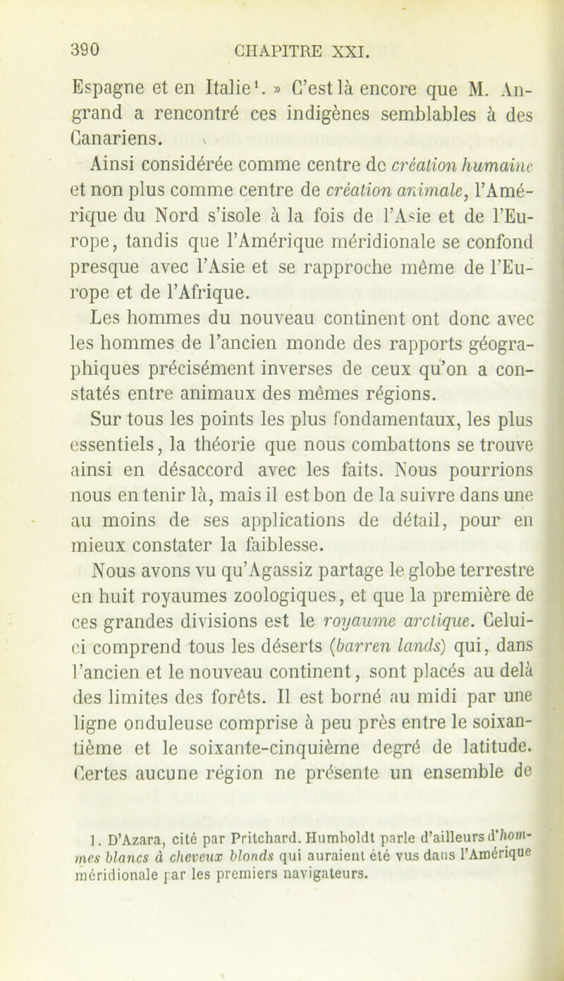 Espagne et en Italie1. » C’est là encore que M. An- grand a rencontré ces indigènes semblables à des Canariens. \ Ainsi considérée comme centre de création humaine et non plus comme centre de création animale, l’Amé- rique du Nord s’isole à la fois de l’Asie et de l’Eu- rope, tandis que l’Amérique méridionale se confond presque avec l’Asie et se rapproche même de l’Eu- rope et de l’Afrique. Les hommes du nouveau continent ont donc avec les hommes de l’ancien monde des rapports géogra- phiques précisément inverses de ceux qu’on a con- statés entre animaux des mêmes régions. Sur tous les points les plus fondamentaux, les plus essentiels, la théorie que nous combattons se trouve ainsi en désaccord avec les faits. Nous pourrions nous en tenir là, mais il est bon de la suivre dans une au moins de ses applications de détail, pour en mieux constater la faiblesse. Nous avons vu qu’Agassiz partage le globe terrestre en huit royaumes zoologiques, et que la première de ces grandes divisions est le royaume arctique. Celui- ci comprend tous les déserts (barren lands) qui, dans l’ancien et le nouveau continent, sont placés au delà des limites des forêts. Il est borné au midi par une ligne onduleuse comprise à peu près entre le soixan- tième et le soixante-cinquième degré de latitude. Certes aucune région ne présente un ensemble de 1. D’Azara, cité par Pritchard. Humboldt parle d’ailleurs d'/tom- mes blancs à cheveux blonds qui auraient été vus dans l’Amérique méridionale par les premiers navigateurs.