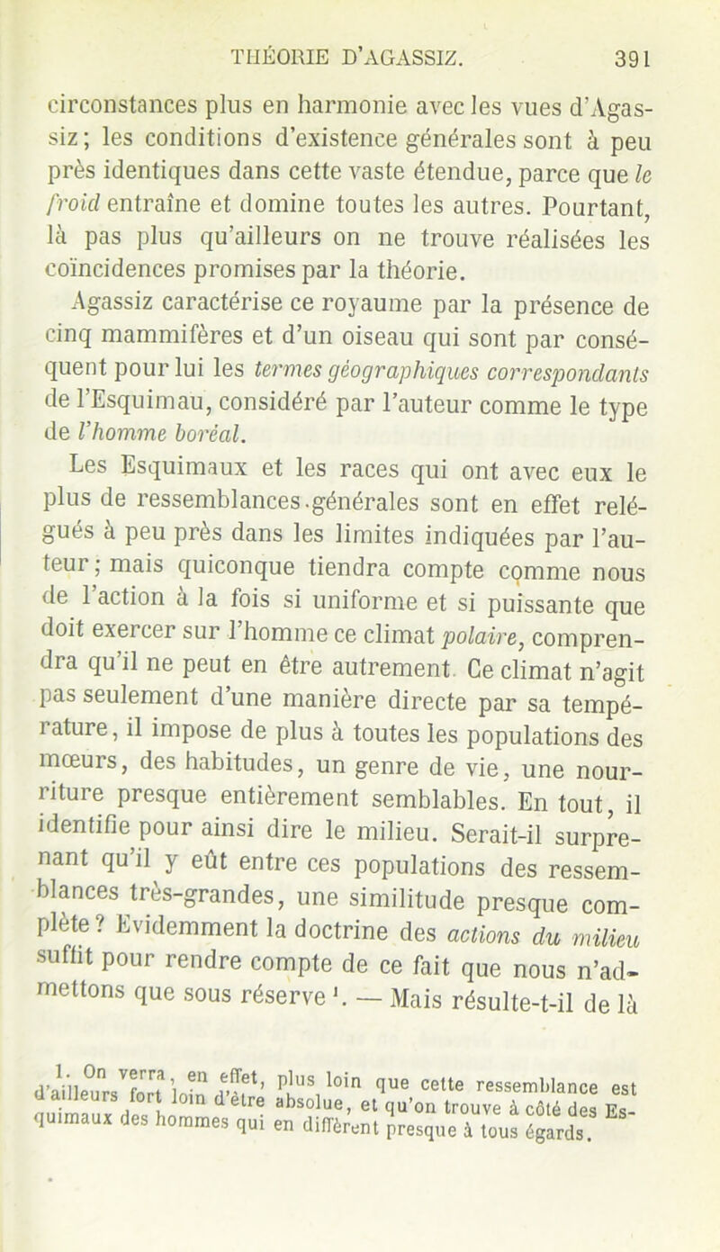 circonstances plus en harmonie avec les vues d’Agas- siz; les conditions d’existence générales sont à peu près identiques dans cette vaste étendue, parce que le froid entraîne et domine toutes les autres. Pourtant, là pas plus qu’ailleurs on ne trouve réalisées les coïncidences promises par la théorie. Agassiz caractérise ce royaume par la présence de cinq mammifères et d’un oiseau qui sont par consé- quent pour lui les termes géographiques correspondants de l’Esquimau, considéré par l’auteur comme le type de l’homme boréal. Les Esquimaux et les races qui ont avec eux le plus de ressemblances.générales sont en effet relé- gués à peu près dans les limites indiquées par l’au- teur ; mais quiconque tiendra compte comme nous de 1 action a la fois si uniforme et si puissante que doit exercer sur 1 homme ce climat polaire, compren- dra qu’il ne peut en être autrement Ce climat n’agit pas seulement d’une manière directe par sa tempé- rature, il impose de plus à toutes les populations des mœurs, des habitudes, un genre de vie, une nour- riture presque entièrement semblables. En tout, il identifie pour ainsi dire le milieu. Serait-il surpre- nant qu’il y eût entre ces populations des ressem- blances très-grandes, une similitude presque com- plète? Evidemment la doctrine des actions du milieu suffit pour rendre compte de ce fait que nous n’ad- mettons que sous réserve b — Mais résulte-t-il de là qu’on trouve à côté des Es- presque à tous égards. est