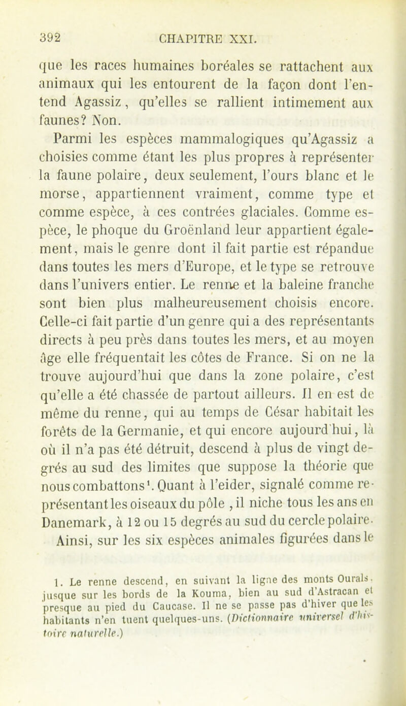 que les races humaines boréales se rattachent aux animaux qui les entourent de la façon dont l’en- tend Agassiz, qu’elles se rallient intimement aux faunes? Non. Parmi les espèces mammalogiques qu’Agassiz a choisies comme étant les plus propres à représenter la faune polaire, deux seulement, l’ours blanc et le morse, appartiennent vraiment, comme type el comme espèce, à ces contrées glaciales. Comme es- pèce, le phoque du Groenland leur appartient égale- ment, mais le genre dont il fait partie est répandue dans toutes les mers d’Europe, et le type se retrouve dans l’univers entier. Le renne et la baleine franche sont bien plus malheureusement choisis encore. Celle-ci fait partie d’un genre qui a des représentants directs à peu près dans toutes les mers, et au moyen âge elle fréquentait les côtes de France. Si on ne la trouve aujourd’hui que dans la zone polaire, c’est qu’elle a été chassée de partout ailleurs. Il en est de même du renne, qui au temps de César habitait les forêts de la Germanie, et qui encore aujourd'hui, là où il n’a pas été détruit, descend à plus de vingt de- grés au sud des limites que suppose la théorie que nous combattons1. Quant à l’eider, signalé comme re- présentant les oiseaux du pôle ,il niche tous les ans en Danemark, à 12 ou 15 degrés au sud du cercle polaire. Ainsi, sur les six espèces animales figurées dans le 1. Le renne descend, en suivant la ligne des monts Ourals. jusque sur les bords de la Kouma, bien au sud d Astracan et presque au pied du Caucase. Il ne se passe pas d hiver que les habitants n’en tuent quelques-uns. (Dictionnaire universel d'his- toire naturelle.)